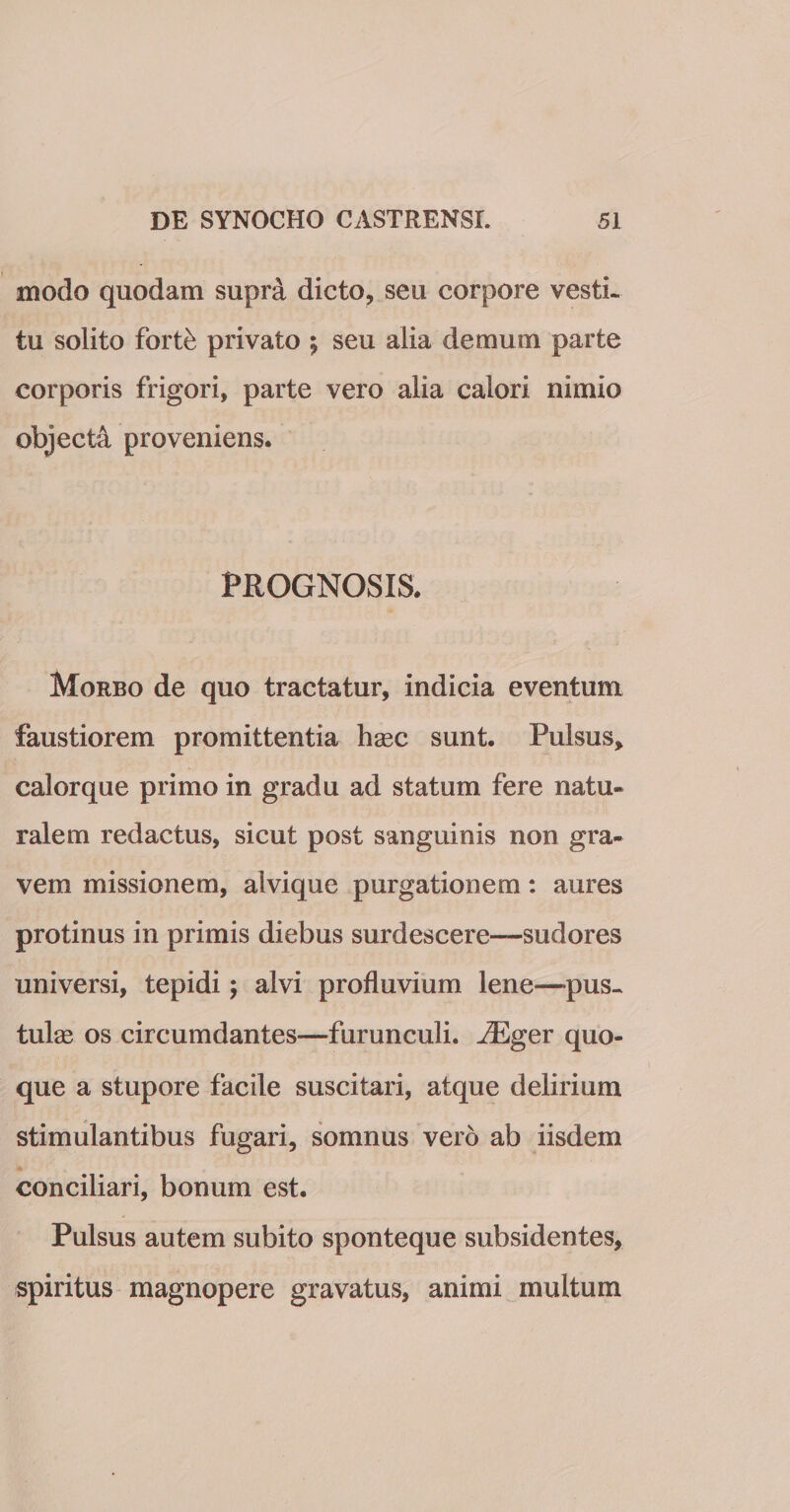 modo quodam supra dicto, seu corpore vesti¬ tu solito forte privato ; seu alia demum parte corporis frigori, parte vero alia calori nimio objecta proveniens. PROGNOSIS. Morbo de quo tractatur, indicia eventum faustiorem promittentia hasc sunt. Pulsus, calorque primo in gradu ad statum fere natu¬ ralem redactus, sicut post sanguinis non gra¬ vem missionem, alvique purgationem: aures protinus in primis diebus surdescere—sudores universi, tepidi; alvi profluvium lene—-pus¬ tulas os circumdantes—furunculi. iEger quo¬ que a stupore facile suscitari, atque delirium stimulantibus fugari, somnus vero ab iisdem conciliari, bonum est. Pulsus autem subito sponteque subsidentes, spiritus magnopere gravatus, animi multum