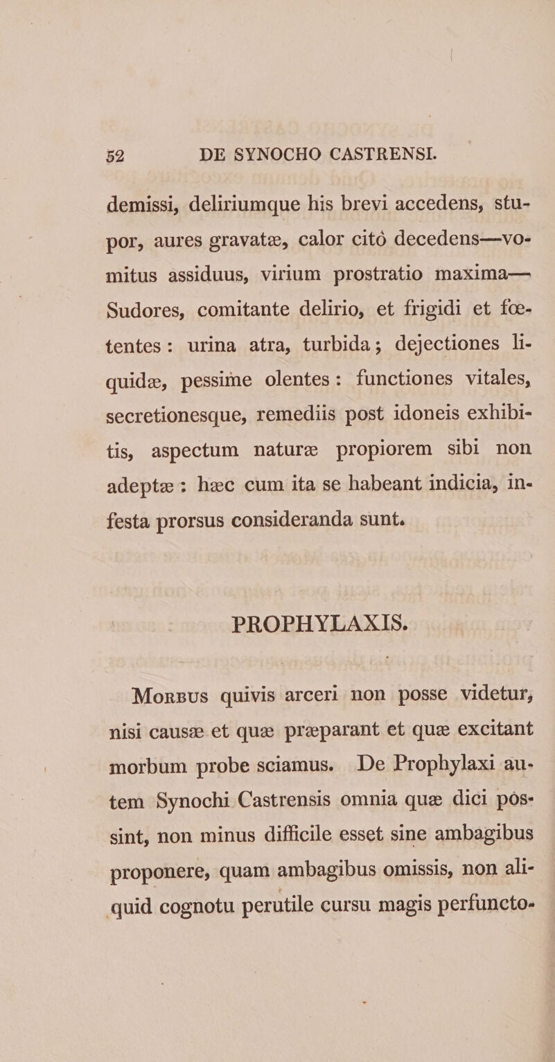 demissi, deliriumque his brevi accedens, stu¬ por, aures gravatas, calor cito decedens—vo¬ mitus assiduus, virium prostratio maxima— Sudores, comitante delirio, et frigidi et foe¬ tentes : urina atra, turbida; dejectiones li¬ quidae, pessime olentes : functiones vitales, secretionesque, remediis post idoneis exhibi¬ tis, aspectum naturas propiorem sibi non adeptas: hasc cum ita se habeant indicia, in¬ festa prorsus consideranda sunt* PROPHYLAXIS. Morbus quivis arceri non posse videtur, nisi causae et quae prasparant et quas excitant morbum probe sciamus. De Prophylaxi au¬ tem Synochi Castrensis omnia quas dici pos¬ sint, non minus difficile esset sine ambagibus proponere, quam ambagibus omissis, non ali¬ quid cognotu perutile cursu magis perfuncto-