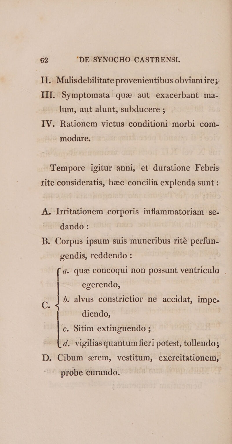 II. Malis debilitate provenientibus obviam ire; III. Symptomata quas aut exacerbant ma¬ lum, aut alunt, subducere ; IV. Rationem victus conditioni morbi com¬ modare. Tempore igitur anni, et duratione Febris rite consideratis, haec concilia explenda sunt: A. Irritationem corporis inflammatoriam se¬ dando : B. Corpus ipsum suis muneribus ritb perfun¬ gendis, reddendo : ' a. quae concoqui non possunt ventriculo egerendo, J b. alvus constrictior ne accidat, impe- diendo, c. Sitim extinguendo; ^ d. vigilias quantum fieri potest, tollendo; D. Cibum aerem, vestitum, exercitationem, probe curando.