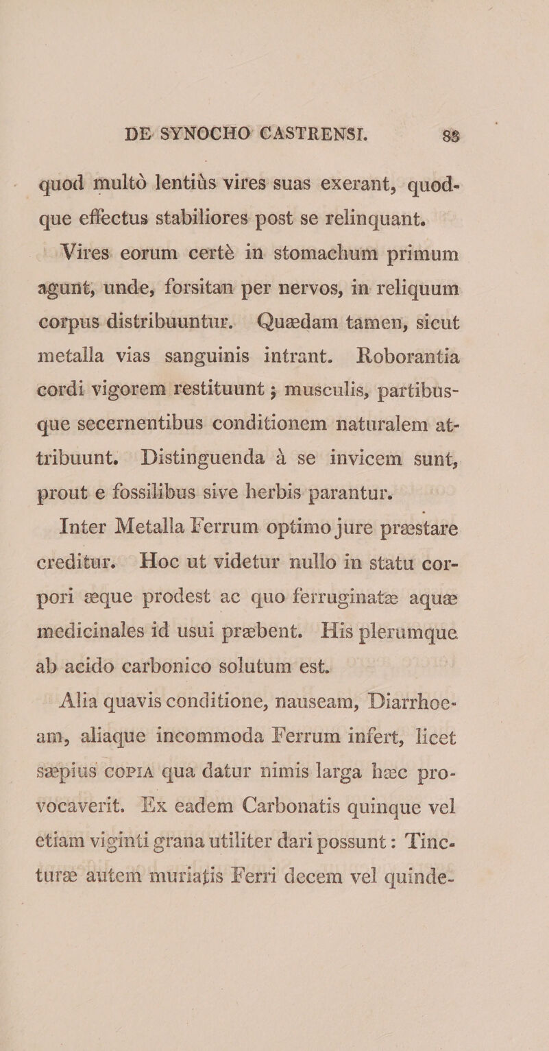 quod multo lentius vires suas exerant, quod¬ que effectus stabiliores post se relinquant. Vires eorum certfe in stomachum primum agunt, unde, forsitan per nervos, in reliquum corpus distribuuntur. Quaedam tamen, sicut metalla vias sanguinis intrant. Roborantia cordi vigorem restituunt; musculis, partibus¬ que secernentibus conditionem naturalem at¬ tribuunt. Distinguenda a se invicem sunt, prout e fossilibus sive herbis parantur. Inter Metalla Ferrum optimo jure praestare creditur. Hoc ut videtur nullo in statu cor¬ pori aeque prodest ac quo ferruginatse aquae medicinales id usui praebent. His plerumque ab acido carbonico solutum est. Alia quavis conditione, nauseam, Diarrhoe¬ am, aliaque incommoda Ferrum infert, licet saepius copia qua datur nimis larga haec pro¬ vocaverit. Ex eadem Carbonatis quinque vel etiam viginti grana utiliter dari possunt: Tinc¬ turae autem muriajds Ferri decem vel quinde-