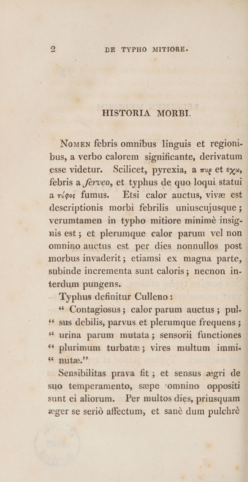 o HISTORIA MORBI. Nomen febris omnibus linguis et regioni¬ bus, a verbo calorem significante, derivatum esse videtur. Scilicet, pyrexia, a 7ru^ et febris a ferveo, et typhus de quo loqui statui a Tu$o* fumus. Etsi calor auctus, vivae est descriptionis morbi febrilis uniuscujusque; verumtamen in typho mitiore minime insig¬ nis est; et plerumque calor parum vel non omnino auctus est per dies nonnullos post morbus invaderit; etiamsi ex magna parte, subinde incrementa sunt caloris \ necnon in¬ terdum pungens. Typhus definitur Culleno: “ Contagiosus; calor parum auctus ; pul- “ sus debilis, parvus et plerumque frequens ; urina parum mutata; sensorii functiones “ plurimum turbatae; vires multum immi- u nutas/’ Sensibilitas prava fit ; et sensus aegri de suo temperamento, saepe omnino oppositi sunt ei aliorum. Per multos dies, priusquam aeger se serio affectum, et sane dum pulchre