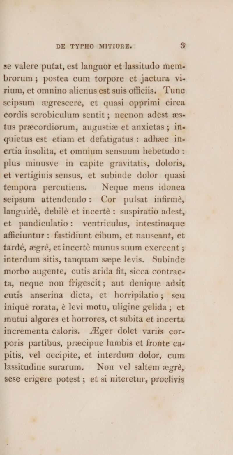 se valere putat, est languor et lassitudo mem¬ brorum ; postea cum torpore et jactura vi¬ rium, et omnino alienus est suis officiis. Tunc seipsum cegrescerc, et quasi opprimi circa cordis scrobiculum sentit; necnon adest ms- tus praecordiorum, angustiae et anxietas ; in¬ quietus est etiam et defatigatus : ad haec in¬ ertia insolita, et omnium sensuum hebetudo : plus minusve in capite gravitatis, doloris, et vertiginis sensus, et subinde dolor quasi tempora percutiens. Neque mens idonea seipsum attendendo: Cor pulsat infirme, languide, debile et incerte : suspiratio adest, et pandiculatio: ventriculus, intestinaque afficiuntur: fastidiunt cibum, et nauseant, et tarde, aegre, et incerte munus suum exercent; interdum sitis, tanquam saepe levis. Subinde morbo augente, cutis arida fit, sicca contrac- ta, neque non frigescit; aut denique adsit cutis anserina dicta, et horripilatio; seu inique rorata, e levi motu, uligine gelida ; et mutui algores et horrores, et subita et incerta incrementa caloris. iEger dolet variis cor¬ poris partibus, praecipue lumbis et fronte ca¬ pitis, vel occipite, et interdum dolor, cum lassitudine surarum. Non vel saltem aegr£, sese erigere potest; et si niteretur, proclivis