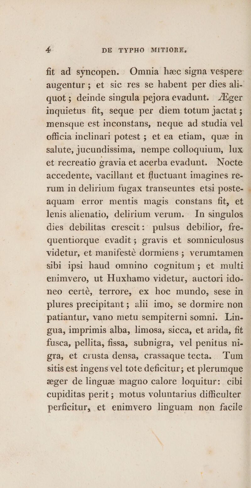 fit ad syncopen. Omnia haec signa vespere augentur ; et sic res se habent per dies ali¬ quot ; deinde singula pejora evadunt. iEger inquietus fit, seque per diem totum jactat; mensque est inconstans, neque ad studia vel officia inclinari potest ; et ea etiam, quae in salute, jucundissima, nempe colloquium, lux et recreatio gravia et acerba evadunt. Nocte accedente, vacillant et fluctuant imagines re¬ rum in delirium fugax transeuntes etsi poste- aquam error mentis magis constans fit, et lenis alienatio, delirium verum. In singulos dies debilitas crescit: pulsus debilior, fre- quentiorque evadit ; gravis et somniculosus videtur, et manifeste dormiens ; verumtamen sibi ipsi haud omnino cognitum ; et multi enimvero, ut Huxhamo videtur, auctori ido¬ neo certe, terrore, ex hoc mundo, sese in plures precipitant; alii imo, se dormire non patiantur, vano metu sempiterni somni. Lin¬ gua, imprimis alba, limosa, sicca, et arida, fit fusca, pellita, fissa, subnigra, vel penitus ni¬ gra, et crusta densa, crassaque tecta. Tum sitis est ingens vel tote deficitur; et plerumque aeger de linguae magno calore loquitur: cibi cupiditas perit; motus voluntarius difficulter perficitur, et enimvero linguam non facile