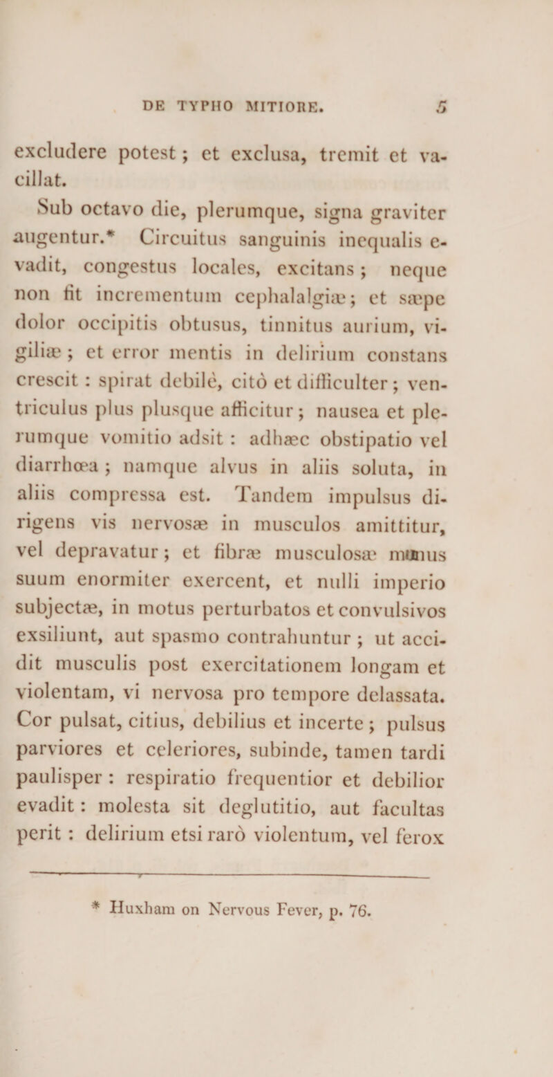 excludere potest; et exclusa, tremit et va¬ cillat. Sub octavo die, plerumque, signa graviter augentur.* Circuitus sanguinis incqualis e- vadit, congestus locales, excitans; neque non tit incrementum cephalalgiae; et sivpe dolor occipitis obtusus, tinnitus aurium, vi¬ gilia' ; et error mentis in delirium constans crescit: spirat debile, cito et difficulter; ven¬ triculus plus plusque afficitur; nausea et ple¬ rumque vomitio adsit: adhaec obstipatio vel diarrhoea ; namque alvus in aliis soluta, in aliis compressa est. Tandem impulsus di¬ rigens vis nervosae in musculos amittitur, vel depravatur; et fibras musculosa* munus suum enormiter exercent, et nulli imperio subjectae, in motus perturbatos et convulsivos exsiliunt, aut spasmo contrahuntur ; ut acci¬ dit musculis post exercitationem longam et violentam, vi nervosa pro tempore delassata. Cor pulsat, citius, debilius et incerte ; pulsus parviores et celeriores, subinde, tamen tardi paulisper : respiratio frequentior et debilior evadit: molesta sit deglutitio, aut facultas perit : delirium etsi raro violentum, vel ferox * Huxhara on Nervous Fever, p, 76.