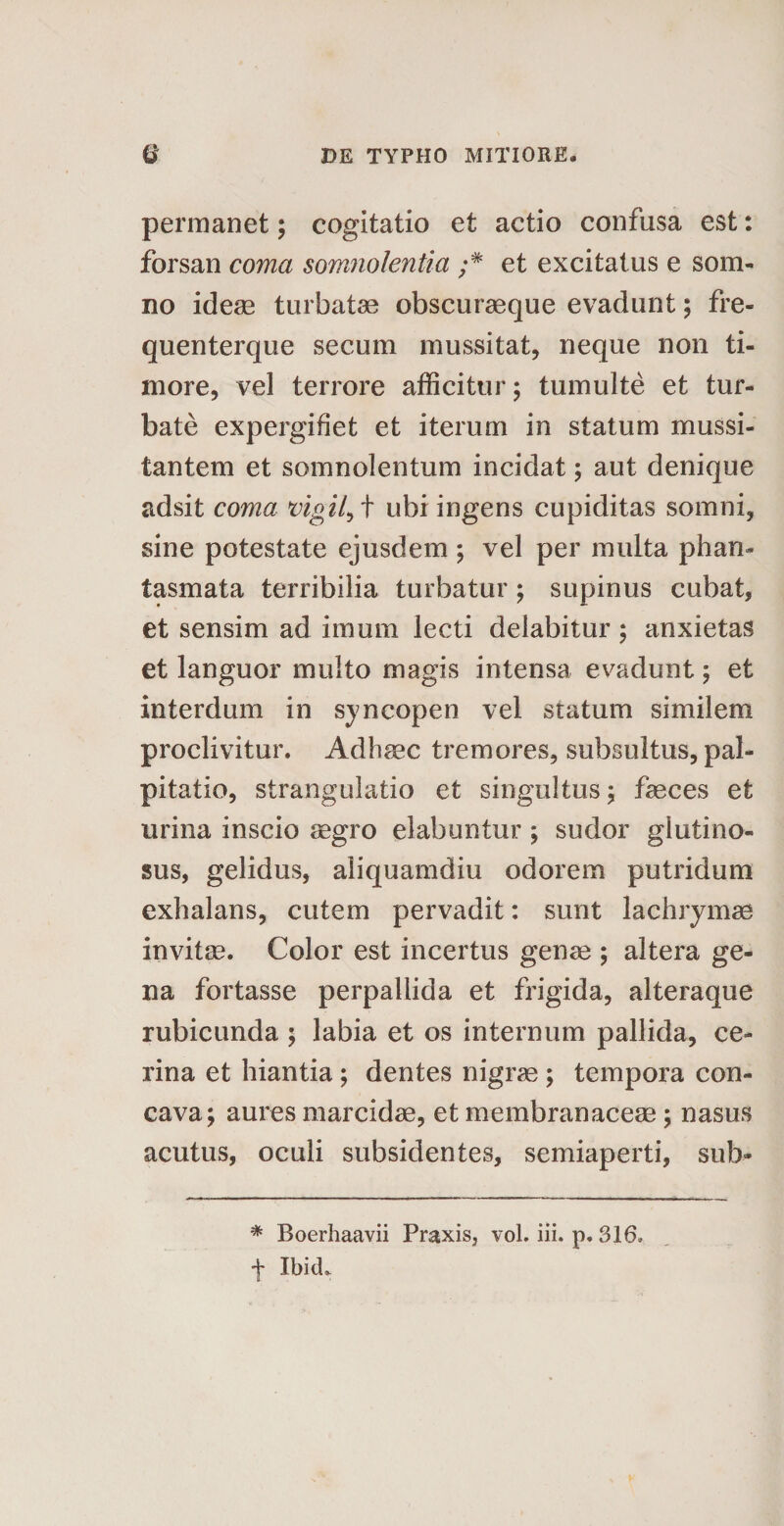 permanet; cogitatio et actio confusa est: forsan coma somnolentia ;* et excitatus e som¬ no ideae turbatae obscuraeque evadunt; fre- quenterque secum mussitat, neque non ti¬ more, vel terrore afficitur; tumulte et tur¬ bate expergifiet et iterum in statum mussi¬ tantem et somnolentum incidat; aut denique adsit coma vigil, t ubi ingens cupiditas somni, sine potestate ejusdem ; vel per multa phan¬ tasmata terribilia turbatur; supinus cubat, et sensim ad imum lecti delabitur ; anxietas et languor multo magis intensa evadunt; et interdum in syncopen vel statum similem proclivitur. Adhsec tremores, subsultus, pal¬ pitatio, strangulatio et singultus ; feces et urina inscio aegro elabuntur ; sudor glutino¬ sus, gelidus, aliquamdiu odorem putridum exhalans, cutem pervadit: sunt lachrymas invitae. Color est incertus genae ; altera ge¬ na fortasse perpallida et frigida, alteraque rubicunda ; labia et os internum pallida, ce¬ rina et hiantia ; dentes nigrae ; tempora con¬ cava; aures marcidae, et membranaceae; nasus acutus, oculi subsidentes, semiaperti, sub* * Boerhaavii Praxis, vol. iii. p. 316, f IbicL