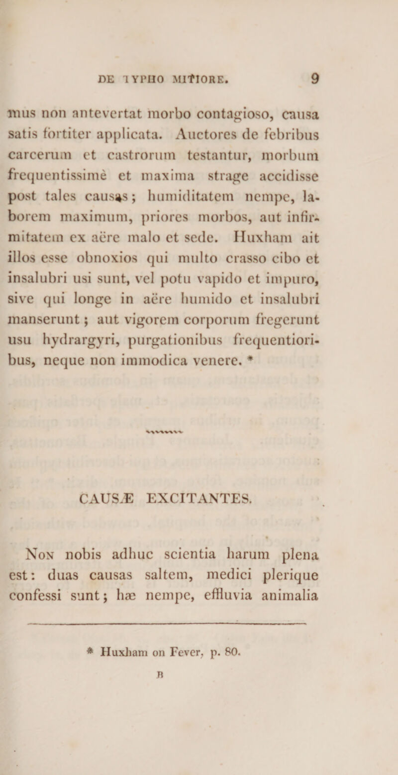 mus non antevertat morbo contagioso, causa satis fortiter applicata. Auctores de febribus carcerum et castrorum testantur, morbum frequentissime et maxima strage accidisse post tales causas; luimiditatem nempe, la¬ borem maximum, priores morbos, aut infir¬ mitatem ex aere malo et sede. Huxham ait illos esse obnoxios qui multo crasso cibo et insalubri usi sunt, vel potu vapido et impuro, sive qui longe in aere liumido et insalubri manserunt; aut vigorem corporum fregerunt usu hydrargyri, purgationibus frequentiori- bus, neque non immodica venere. * \\V-\VWV CAUS.E EXCITANTES. Non nobis adhuc scientia harum plena est: duas causas saltem, medici plerique confessi sunt; hae nempe, effluvia animalia * Huxham on Fever. p. 80. n