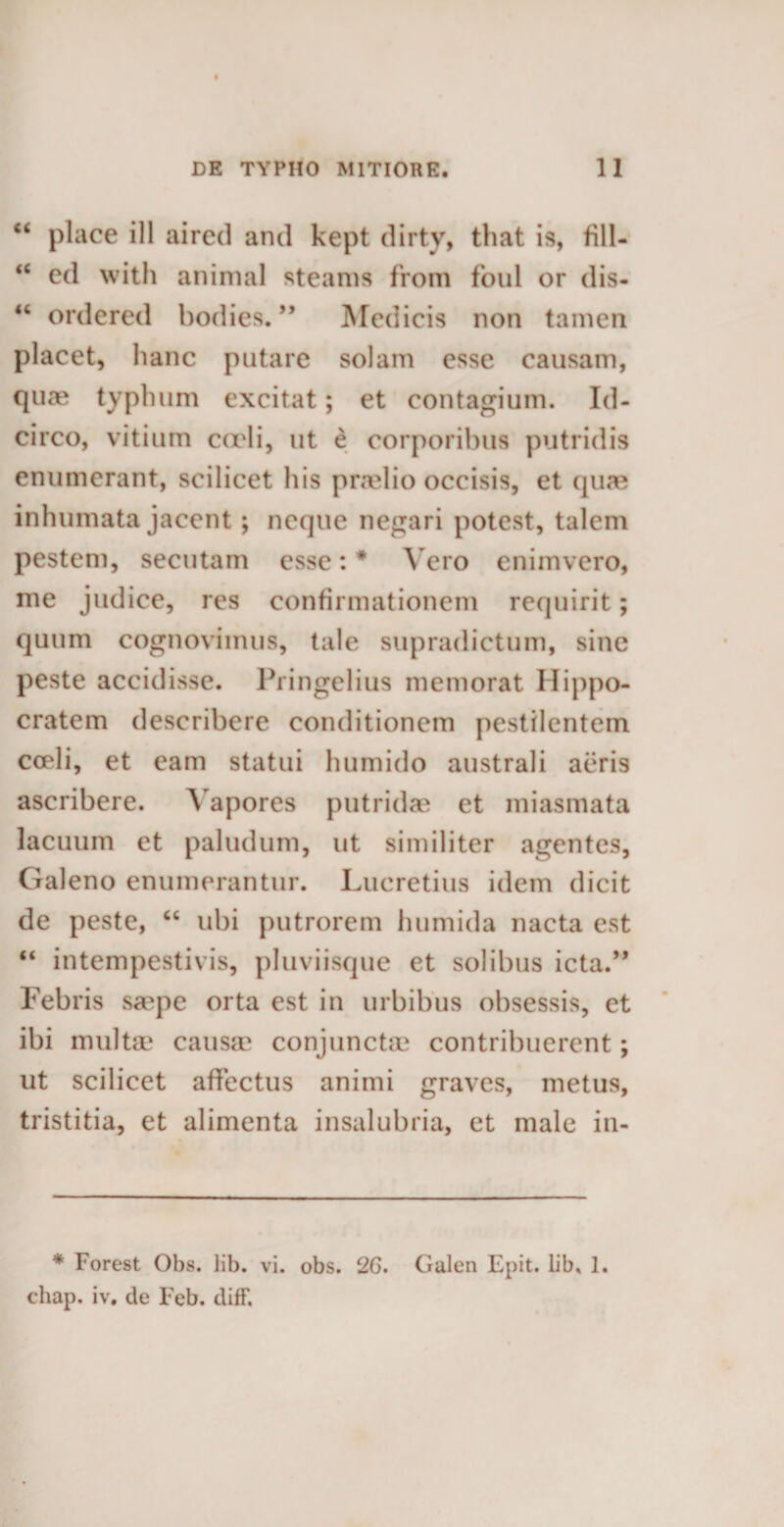 “ place ill aired and kept dirty, tliat is, fill- “ ed with animal steams from foul or dis- “ ordered bodies. ” Medicis non tamen placet, hanc putare solam esse causam, qua? typhum excitat; et contagium. Id¬ circo, vitium coeli, ut e corporibus putridis enumerant, scilicet his praelio occisis, et quae inhumata jacent; neque negari potest, talem pestem, secutam esse: * Vero enimvero, me judice, res confirmationem requirit; quum cognovimus, tale supradictum, sine peste accidisse. Pringelius memorat Hippo¬ cratem describere conditionem pestilentem coeli, et eam statui humido australi aeris ascribere. Vapores putridae et miasmata lacuum et paludum, ut similiter agentes, Galeno enumerantur. Lucretius idem dicit de peste, “ ubi putrorem humida nacta est “ intempestivis, pluviisque et solibus icta.” Febris saepe orta est in urbibus obsessis, et ibi multae causa? conjuncta? contribuerent; ut scilicet affectus animi graves, metus, tristitia, et alimenta insalubria, et male in- * Forest Obs. lib. vi. obs. 2G. Galen Epit. lib, 1. chap. iv. de Feb. diff.