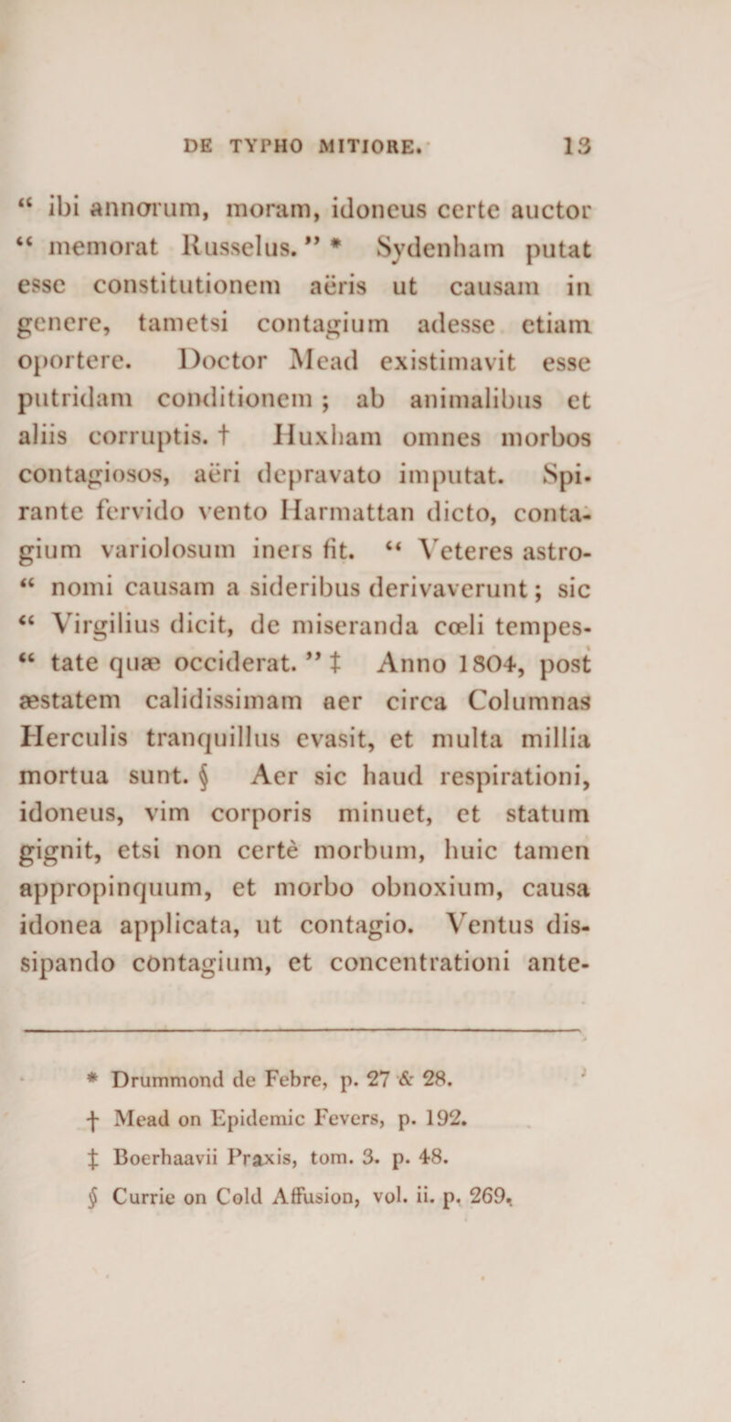 “ ibi annorum, moram, idoneus certe auctor “ memorat Russeius. ” * Sydenham putat esse constitutionem aeris ut causam in genere, tametsi contagium adesse etiam oportere. Doctor Mead existimavit esse putridam conditionem ; ab animalibus et aliis corruptis, t Huxham omnes morbos contagiosos, aeri depravato imputat. Spi¬ rante fervido vento Harmattan dicto, conta¬ gium variolosum iners fit. “ Veteres astro- “ nomi causam a sideribus derivaverunt; sic u Virgilius dicit, de miseranda coeli tempes- “ tate quae occiderat. ” t Anno 1804, post aestatem calidissimam aer circa Columnas Herculis tranquillus evasit, et multa millia mortua sunt. § Aer sic haud respirationi, idoneus, vim corporis minuet, et statum gignit, etsi non certe morbum, huic tamen appropinquum, et morbo obnoxium, causa idonea applicata, ut contagio. Ventus dis¬ sipando contagium, et concentrationi ante- * Drummond de Febre, p. 27 &amp; 28. f Mead on Epidemic Fevers, p. 192. { Boerhaavii Praxis, tom. 3. p. 48. $ Currie on Cold Affusion, vol. ii. p. 269.