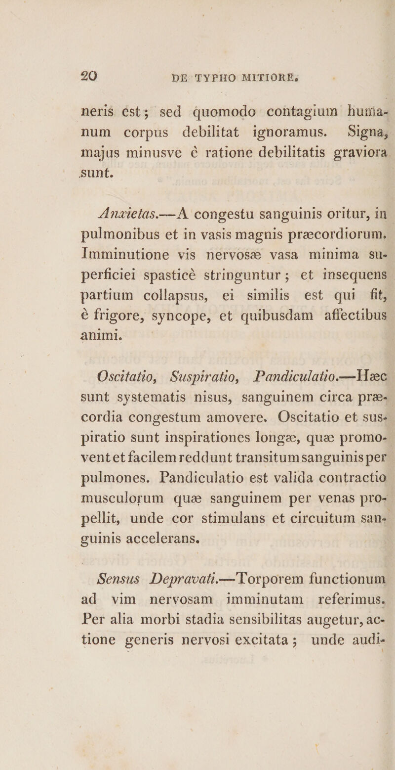 neris est; sed quomodo contagium huma¬ num corpus debilitat ignoramus. Signa* majus minusve e ratione debilitatis graviora ,sunt. Anxietas.—A congestu sanguinis oritur, in pulmonibus et in vasis magnis praecordiorum. Imminutione vis nervosae vasa minima su¬ perficiei spastice stringuntur; et insequens partium collapsus, ei similis est qui fit, e frigore, syncope, et quibusdam affectibus animi. Oscitatio, Suspiratio, Pandiculatio.—Haec sunt systematis nisus, sanguinem circa prae¬ cordia congestum amovere. Oscitatio et sus¬ piratio sunt inspirationes longae, quae promo¬ vent et facilem reddunt transitum sanguinis per pulmones. Pandiculatio est valida contractio musculorum quae sanguinem per venas pro¬ pellit, unde cor stimulans et circuitum san¬ guinis accelerans. Sensus Depravati.—Torporem functionum ad vim nervosam imminutam referimus. Per alia morbi stadia sensibilitas augetur, ac¬ tione generis nervosi excitata ; unde audi-