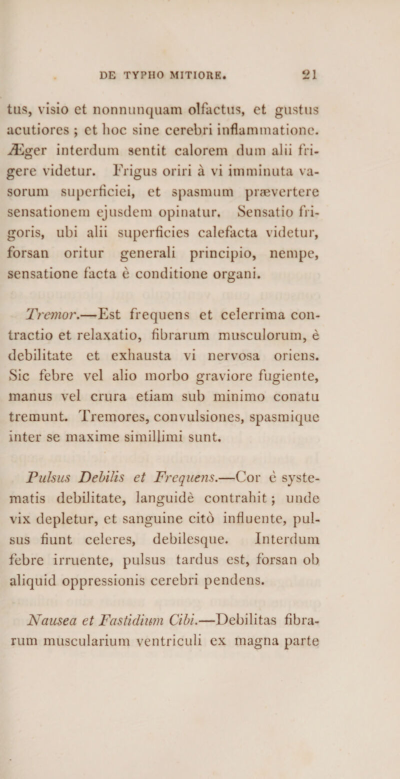 tus, visio ct nonnunquam olfactus, et gustus acutiores ; et lioc sine cerebri inflammatione. iEger interdum sentit calorem dum alii fri¬ gere videtur. Frigus oriri a vi imminuta va¬ sorum superficiei, et spasmum praevertere sensationem ejusdem opinatur. Sensatio fri¬ goris, ubi alii superficies calefacta videtur, forsan oritur generali principio, nempe, sensatione facta e conditione organi. Tremor.—Est frequens et celerrima con¬ tractio et relaxatio, fibrarum musculorum, e debilitate et exhausta vi nervosa oriens. Sic febre vel alio morbo graviore fugiente, manus vel crura etiam sub minimo conatu tremunt. Tremores, convulsiones, spasmique inter se maxime simillimi sunt. Pulsus Debilis et Frequens.—Cor e syste¬ matis debilitate, languide contrahit; unde vix depletur, et sanguine cito influente, pul¬ sus fiunt celeres, debilesque. Interdum febre irruente, pulsus tardus est, forsan ob aliquid oppressionis cerebri pendens. Nausea et Fastidium Cibi.—Debilitas fibra¬ rum muscularium ventriculi ex magna parte