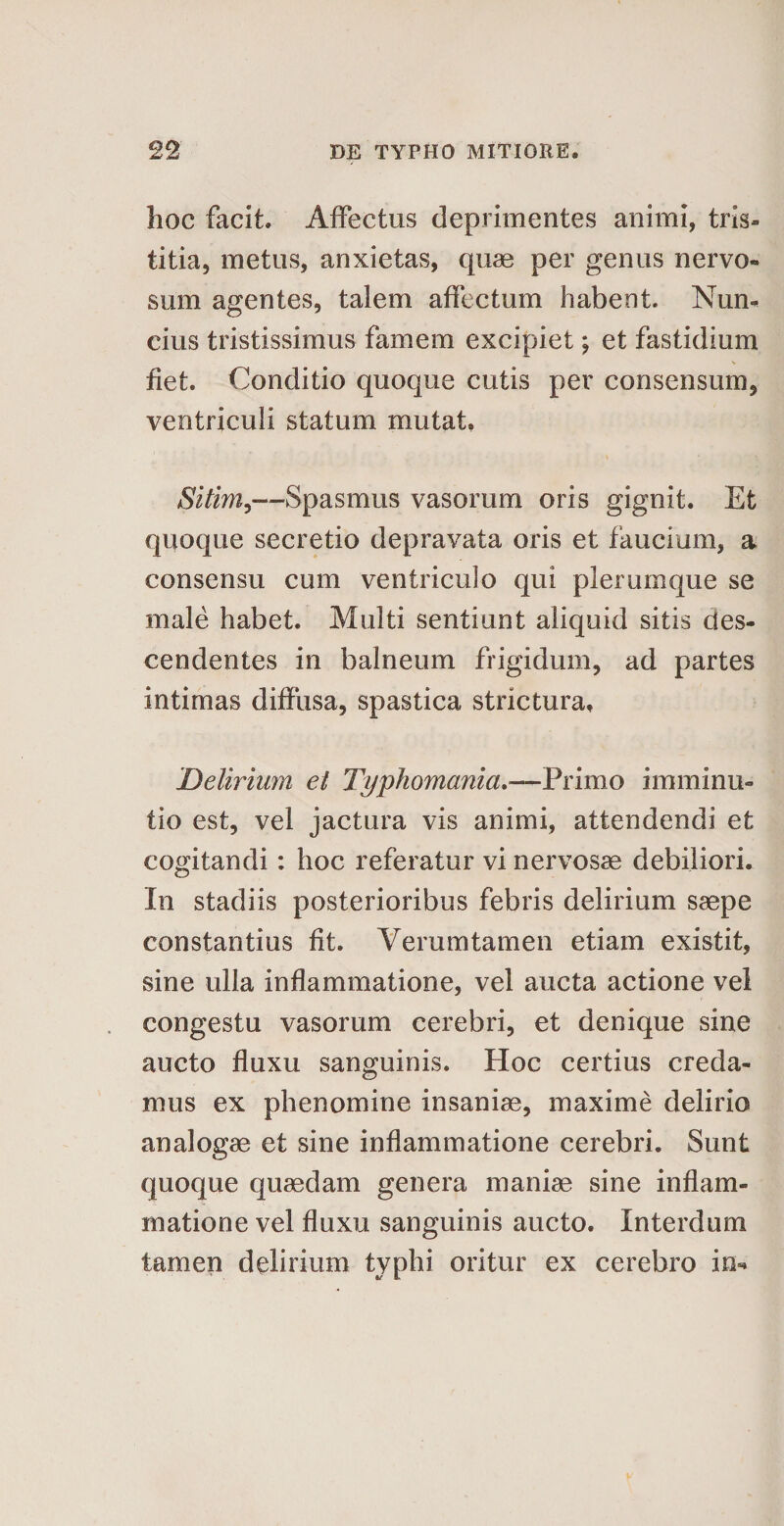 hoc facit. Affectus deprimentes animi, tris¬ titia, metus, anxietas, quae per genus nervo¬ sum agentes, talem affectum habent. Nun- cius tristissimus famem excipiet; et fastidium fiet. Conditio quoque cutis per consensum, ventriculi statum mutat. Sitim,—Spasmus vasorum oris gignit. Et quoque secretio depravata oris et faucium, a consensu cum ventriculo qui plerumque se male habet. Multi sentiunt aliquid sitis des¬ cendentes in balneum frigidum, ad partes intimas diffusa, spastica strictura. Delirium el Typhomania.—Primo imminu¬ tio est, vel jactura vis animi, attendendi et cogitandi: hoc referatur vi nervosae debiliori. In stadiis posterioribus febris delirium saepe constantius fit. Verumtamen etiam existit, sine ulla inflammatione, vel aucta actione vel congestu vasorum cerebri, et denique sine aucto fluxu sanguinis. Hoc certius creda¬ mus ex phenomine insaniae, maxime delirio analogae et sine inflammatione cerebri. Sunt quoque quaedam genera maniae sine inflam¬ matione vel fluxu sanguinis aucto. Interdum tamen delirium typhi oritur ex cerebro in-
