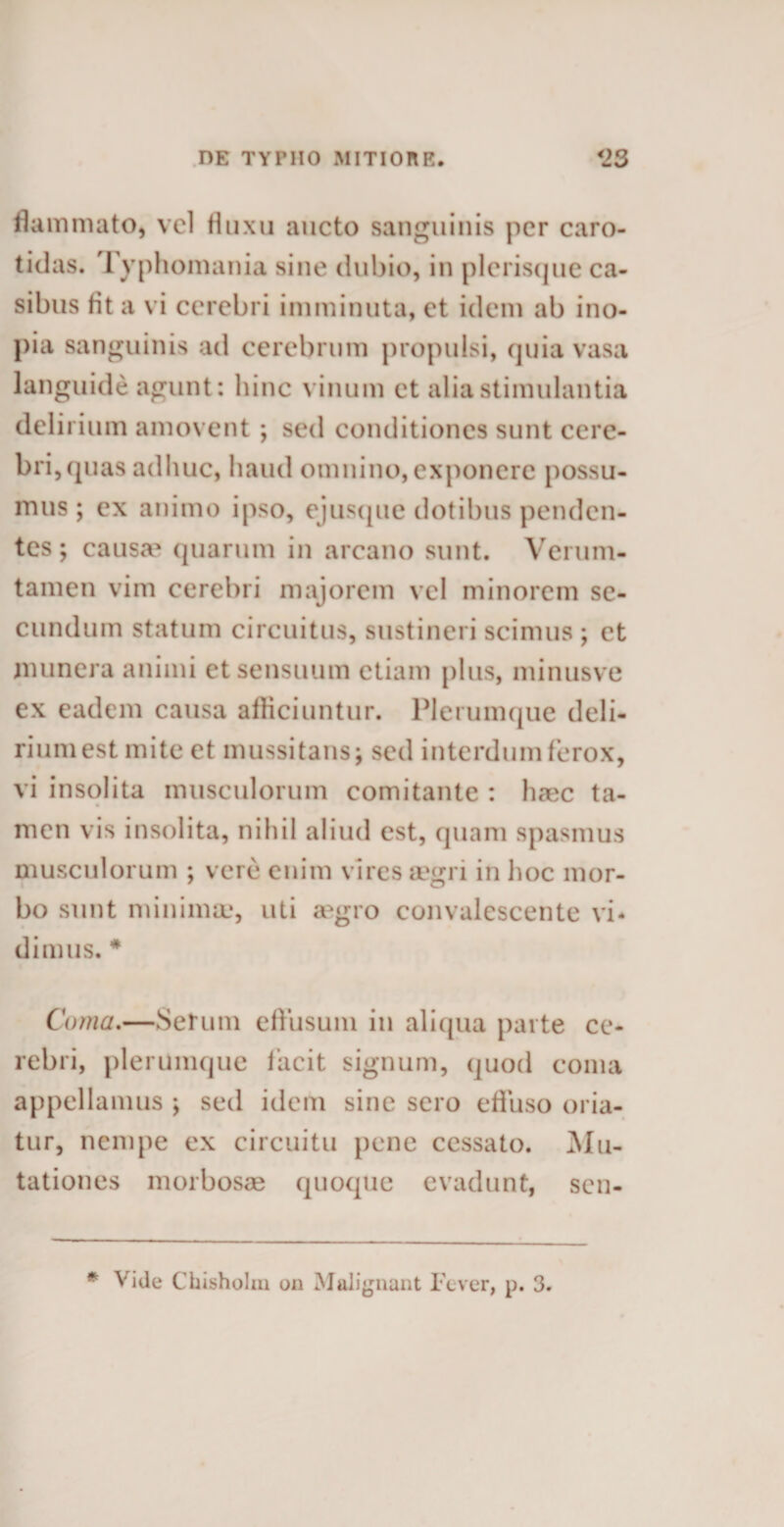 flammato, vel fluxu aucto sanguinis per caro- tidas. Typhomania sine dubio, in plerisque ca¬ sibus fit a vi cerebri imminuta, et idem ab ino¬ pia sanguinis ad cerebrum propulsi, quia vasa languide agunt: hinc vinum et alia stimulantia delirium amovent ; sed conditiones sunt cere¬ bri, quas adhuc, haud omnino, exponere possu¬ mus ; ex animo ipso, ejusque dotibus penden¬ tes; causa1 quarum in arcano sunt. Verum- tamen vim cerebri majorem vel minorem se¬ cundum statum circuitus, sustineri scimus ; et munera animi et sensuum etiam plus, minusve ex eadem causa afficiuntur. Plerumque deli¬ rium est mite et mussitans; sed interdum ferox, vi insolita musculorum comitante : haec ta¬ men vis insolita, nihil aliud est, quam spasmus musculorum ; vere enim vires mgri in hoc mor¬ bo sunt minima.', uti a^gro convalescente vi¬ dimus. * Coma.—Serum effusum in aliqua parte ce¬ rebri, plerumque facit signum, quod coma appellamus ; sed idem sine sero effuso oria¬ tur, nempe ex circuitu pene cessato. Mu¬ tationes morbosae quoque evadunt, sen- * Vide Chisholm on Malignant Fever, p. 3.