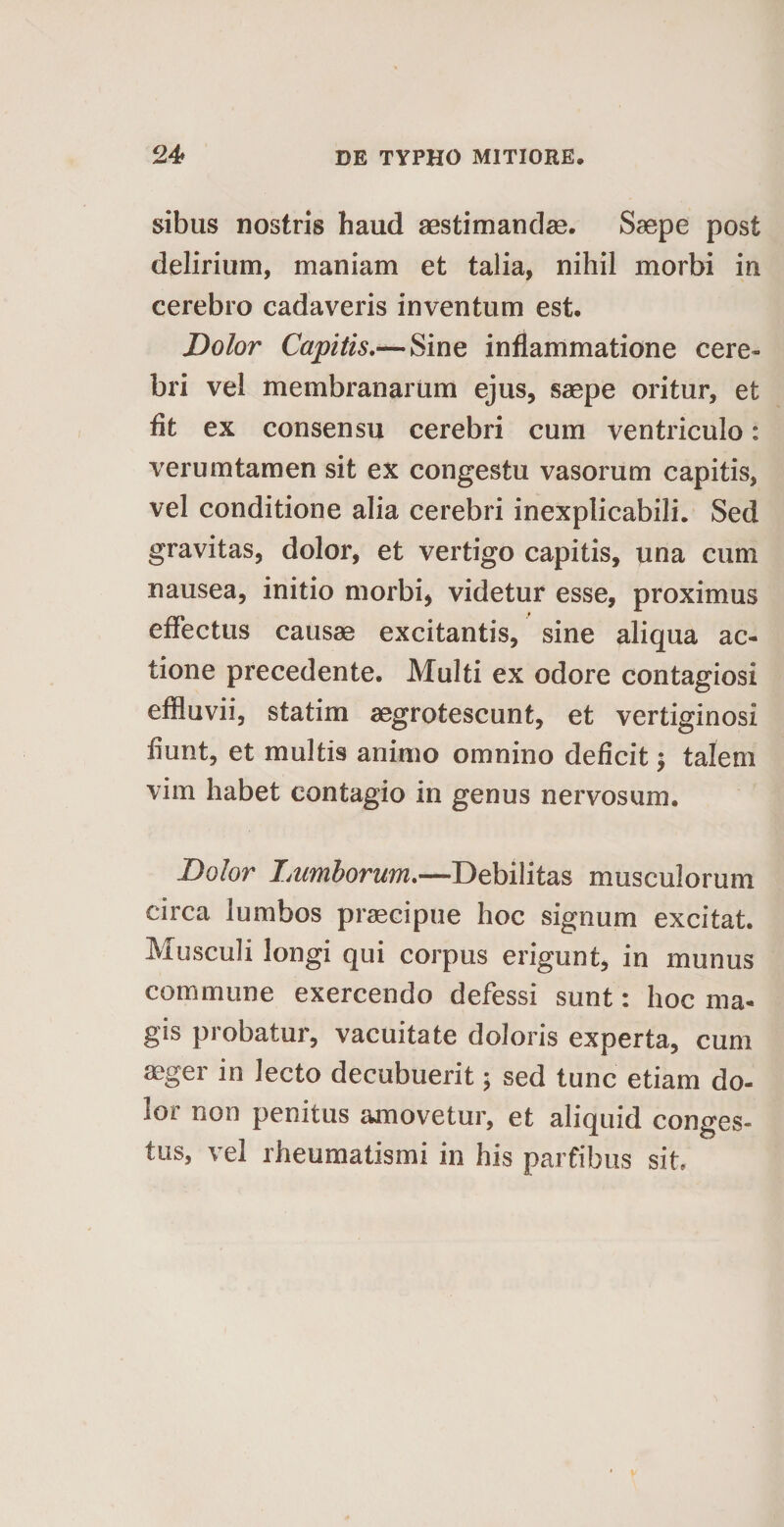 sibus nostris haud aestimandas. Saepe post delirium, maniam et talia, nihil morbi in cerebro cadaveris inventum est. Dolor Capitis,—Sine inflammatione cere¬ bri vel membranarum ejus, saepe oritur, et fit ex consensu cerebri cum ventriculo: verumtamen sit ex congestu vasorum capitis, vel conditione alia cerebri inexplicabili. Sed gravitas, dolor, et vertigo capitis, una cum nausea, initio morbi, videtur esse, proximus effectus causae excitantis, sine aliqua ac¬ tione precedente. Multi ex odore contagiosi effluvii, statim aegrotescunt, et vertiginosi fiunt, et multis animo omnino deficit; talem vim habet contagio in genus nervosum. Dolor Lumborum,—Debilitas musculorum circa lumbos praecipue hoc signum excitat. Musculi longi qui corpus erigunt, in munus commune exercendo defessi sunt: hoc ma¬ gis probatur, vacuitate doloris experta, cum aeger in lecto decubuerit; sed tunc etiam do- loi non penitus amovetur, et aliquid conges¬ tus, vel rheumatismi in his parfibus sit.