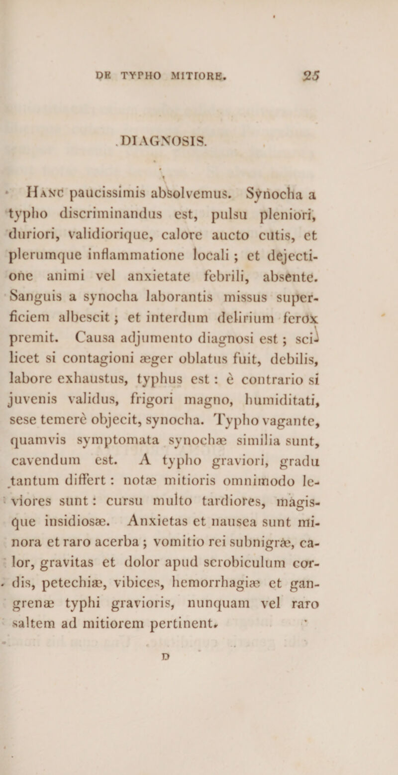 .DIAGNOSIS. «i HaStc paucissimis absolvemus. Synodia a typho discriminandus est, pulsu pleniori, duriori, validiorique, calore aucto cutis, et plerumque inflammatione locali ; et dejecti¬ one animi vel anxietate febrili, absente. Sanguis a synocha laborantis missus super¬ ficiem albescit; et interdum delirium ferox premit. Causa adjumento diagnosi est ; sci-^ licet si contagioni aeger oblatus fuit, debilis, labore exhaustus, typhus est: e contrario si juvenis validus, frigori magno, humiditati, sese temere objecit, synocha. Typho vagante, quamvis symptomata synodiae similia sunt, cavendum est. A typho graviori, gradu tantum differt : notae mitioris omnimodo le¬ viores sunt: cursu multo tardiores, magis¬ que insidiosae. Anxietas et nausea sunt mi¬ nora et raro acerba ; vomitio rei subnigrae, ca¬ lor, gravitas et dolor apud scrobiculum cor- - dis, petechiae, vibices, hemorrhagiae et gan¬ grenae typhi gravioris, nunquam vel raro saltem ad mitiorem pertinent* D