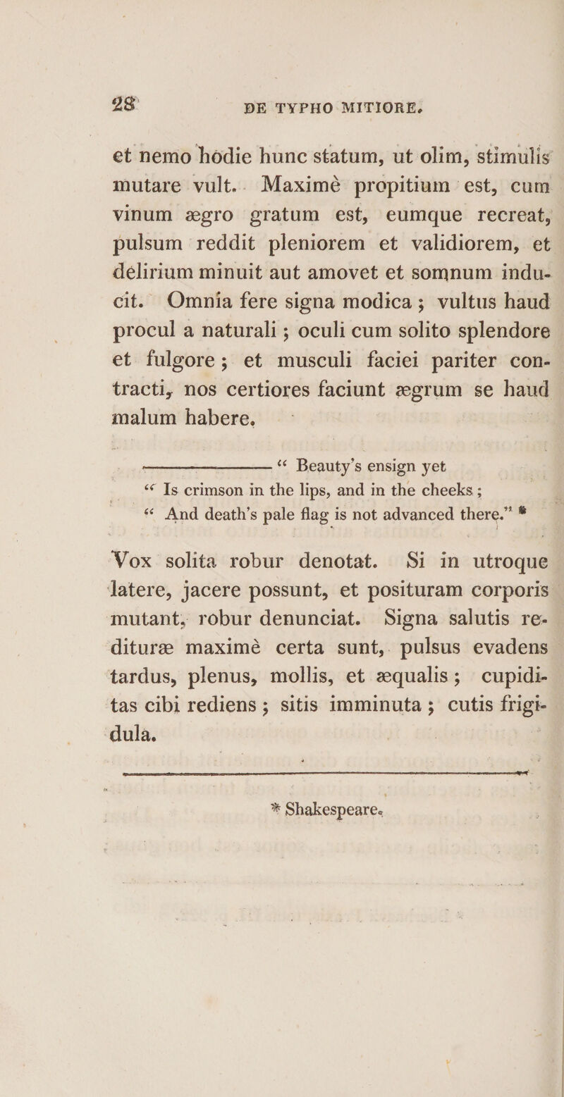 et nemo hodie hunc statum, ut olim, stimulis mutare vult. Maxime propitium est, cum vinum aegro gratum est, eumque recreat, pulsum reddit pleniorem et validiorem, et delirium minuit aut amovet et somnum indu¬ cit. Omnia fere signa modica ; vultus haud procul a naturali; oculi cum solito splendore et fulgore; et musculi faciei pariter con¬ tracti., nos certiores faciunt aegrum se haud malum habere. *---“ Beauty’s ensign yefc Is crimson in the lips, and in the cheeks; “ And death’s pale flag is not advanced there.” 8 Vox solita robur denotat. Si in utroque latere, jacere possunt, et posituram corporis mutant, robur denunciat. Signa salutis re¬ diturae maxime certa sunt, pulsus evadens tardus, plenus, mollis, et aequalis; cupidi¬ tas cibi rediens ; sitis imminuta ; cutis frigi¬ dula.