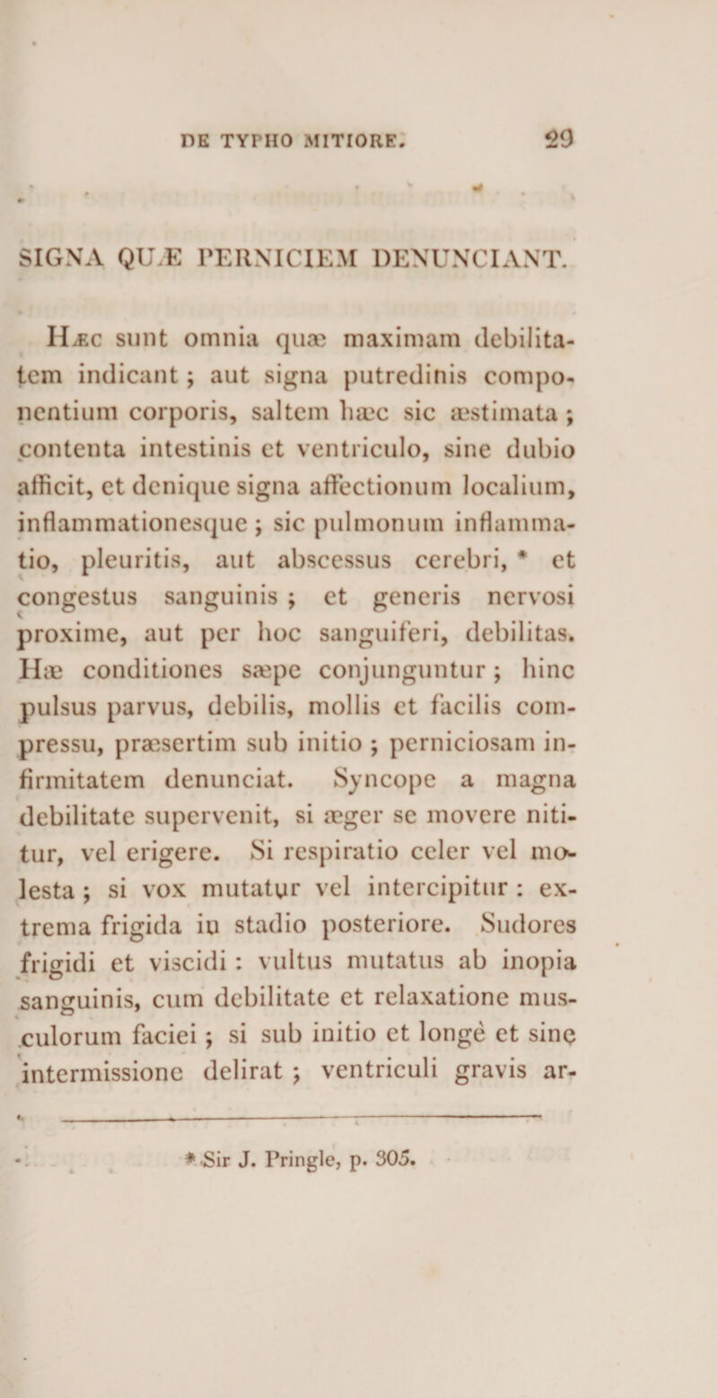 SIGNA QILE PERNICIEM DENUNCIANT. ILec sunt omnia qua? maximam debilita¬ tem indicant; aut signa putredinis compo¬ nentium corporis, saltem haec sic aestimata ; contenta intestinis et ventriculo, sine dubio allicit, et denique signa affectionum localium, inflammationesque ; sic pulmonum inflamma¬ tio, pleuritis, aut abscessus cerebri, * et congestus sanguinis ; et generis nervosi proxime, aut per hoc sanguiferi, debilitas. Hae conditiones saipe conjunguntur; hinc pulsus parvus, debilis, mollis et facilis com¬ pressu, praesertim sub initio ; perniciosam in¬ firmitatem denunciat. Syncope a magna debilitate supervenit, si aeger se movere niti¬ tur, vel erigere. Si respiratio celer vel mo¬ lesta ; si vox mutatur vel intercipitur : ex¬ trema frigida iu stadio posteriore. Sudores frigidi et viscidi : vultus mutatus ab inopia sanguinis, cum debilitate et relaxatione mus¬ culorum faciei ; si sub initio et longe et sine • intermissione delirat ; ventriculi gravis ar- * Sir J. Pringle, p. 305.