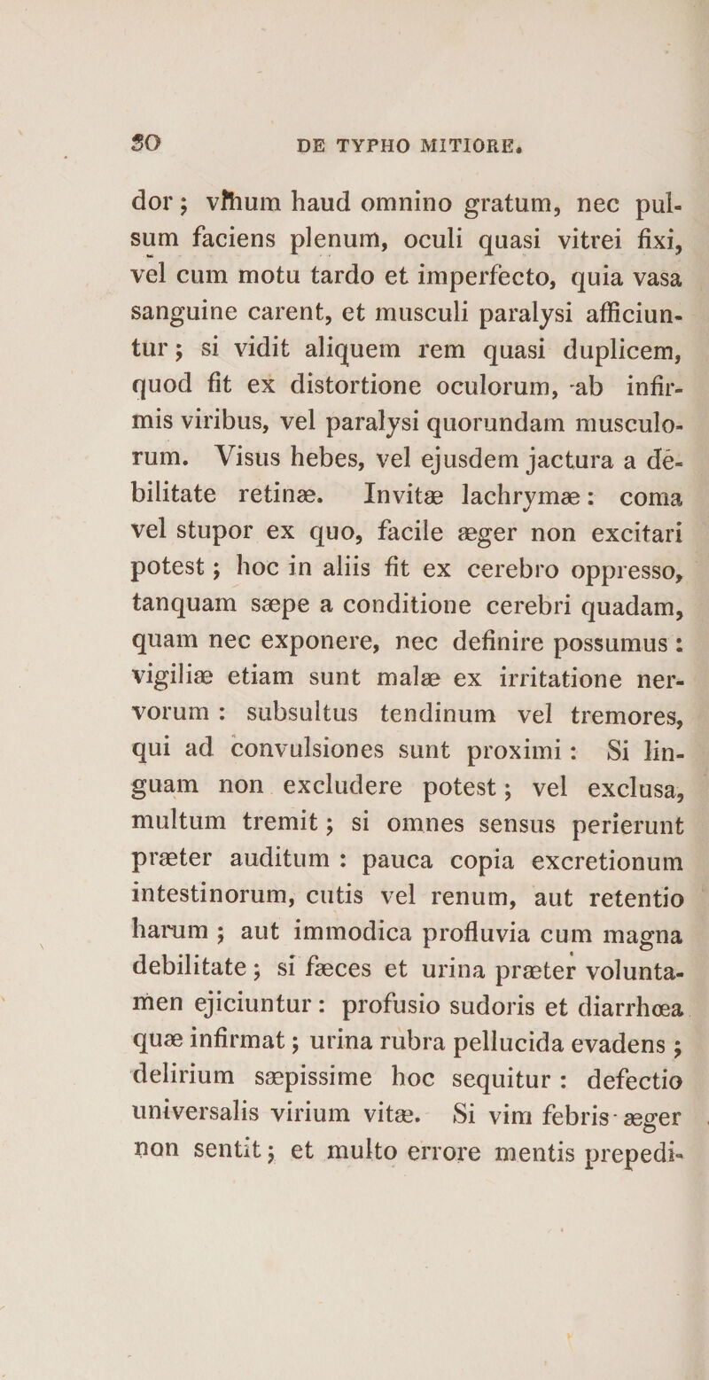 dor; vftium haud omnino gratum, nec pul¬ sum faciens plenum, oculi quasi vitrei fixi, vel cum motu tardo et imperfecto, quia vasa sanguine carent, et musculi paralysi afficiun¬ tur ; si vidit aliquem rem quasi duplicem, quod fit ex distortione oculorum, ab infir¬ mis viribus, vel paralysi quorundam musculo¬ rum. Visus hebes, vel ejusdem jactura a de¬ bilitate retinae. Invitae lachrymse: coma vel stupor ex quo, facile aeger non excitari potest; hoc in aliis fit ex cerebro oppresso, tanquam saepe a conditione cerebri quadam, quam nec exponere, nec definire possumus : vigiliae etiam sunt malae ex irritatione ner¬ vorum : subsultus tendinum vel tremores, qui ad convulsiones sunt proximi: Si lin¬ guam non excludere potest; vel exclusa, multum tremit; si omnes sensus perierunt praeter auditum : pauca copia excretionum intestinorum, cutis vel renum, aut retentio harum ; aut immodica profluvia cum magna debilitate ; si faeces et urina praeter volunta- men ejiciuntur : profusio sudoris et diarrhoea quae infirmat; urina rubra pellucida evadens ; delirium saepissime hoc sequitur: defectio universalis virium vitae. Si vim febris* ae^er non sentit; et multo errore mentis prepedi-