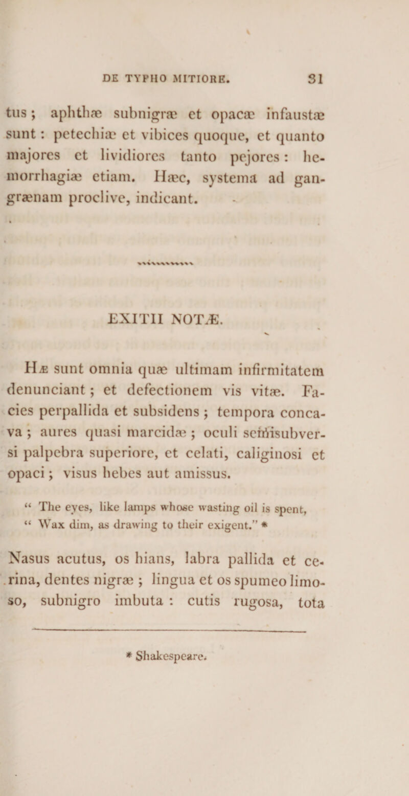 tus; aphthae subnigra? ct opaca? infaustae sunt: petechia? et vibices quoque, et quanto majores et lividiores tanto pejores: he- inorrhagia? etiam. IIa?c, systema ad gan- graenam proclive, indicant. EXITII NOTiE. H^e sunt omnia qua? ultimam infirmitatem denunciant; et defectionem vis vitae. Fa¬ cies perpallida et subsidens ; tempora conca¬ va ; aures quasi marcida?; oculi seiriisubver- si palpebra superiore, et celati, caliginosi et opaci; visus hebes aut amissus. “ The eyes, like lanips whose wasting oil is spent, “ Wax dim, as dravving to their exigent.” * Nasus acutus, os hians, labra pallida et ce¬ rina, dentes nigra?; lingua et os spumeo limo¬ so, subnigro imbuta : cutis rugosa, tota