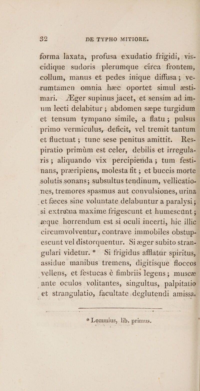 forma laxata, profusa exudatio frigidi, vis- cidique sudoris plerumque circa frontem, collum, manus et pedes inique diffusa; ve- rumtamen omnia haec oportet simul aesti¬ mari. iEger supinus jacet, et sensim ad im¬ um lecti delabitur ; abdomen saepe turgidum et tensum tympano simile, a flatu ; pulsus primo vermiculus, deficit, vel tremit tantum et fluctuat; tunc sese penitus amittit. Res¬ piratio primum est celer, debilis et irregula¬ ris ; aliquando vix percipienda ; tum festi¬ nans, praeripiens, molesta fit; et buccis morte solutis sonans; subsultus tendinum, vellicatio¬ nes, tremores spasmus aut convulsiones, urina et faeces sine voluntate delabuntur a paralysi; si extrecna maxime frigescunt et humescOnt; aeque horrendum est si oculi incerti, hic illic circumvolventur, contra ve immobiles obstup¬ escunt vel distorquentur. Si aeger subito stran¬ gulari videtur. * Si frigidus afflatur spiritus, assidue manibus tremens, digitisque floccos vellens, et festucas e fimbriis legens ; muscae ante oculos volitantes, singultus, palpitatio et strangulatio, facultate deglutendi amissa. # Lommius, lib. primus.