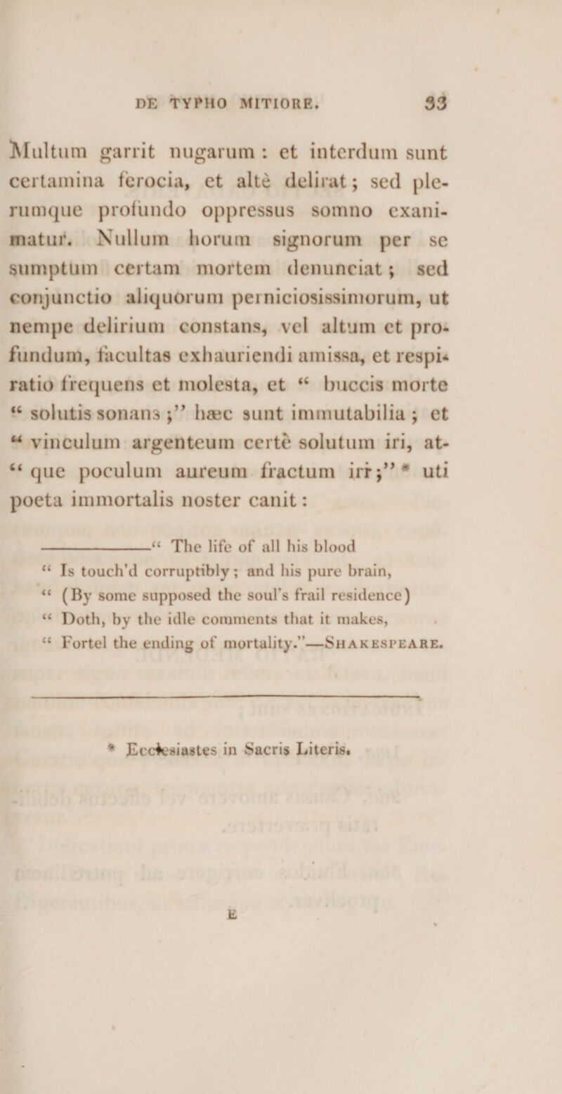 Multuni garrit nugarum : et interdum sunt certamina ferocia, et alte delirat; sed ple¬ rumque profundo oppressus somno exani¬ matur. Nullum horum signorum per se sumptum certam mortem denunciat; sed conjunctio aliquorum perniciosissimorum, ut nempe delirium constans, vel altum et pro¬ fundum, facultas exhauriendi amissa, et respi* ratio frequens et molesta, et “ buccis morte “ solutis sonans Inec sunt immutabilia ; et w vinculum argenteum certe solutum iri, at- “ que poculum aureum fractum irr;’,# uti poeta immortalis noster canit: -“ The life of all his blood “ Is touch’d corruptibly; and his pure brain, “ (By some supposed the soufs frail residence) “ Doth, by the idle comments that it makes, “ Fortel the ending of mortality.”—Shakespeare. * Ecclesiastes in Sacris Literis. E