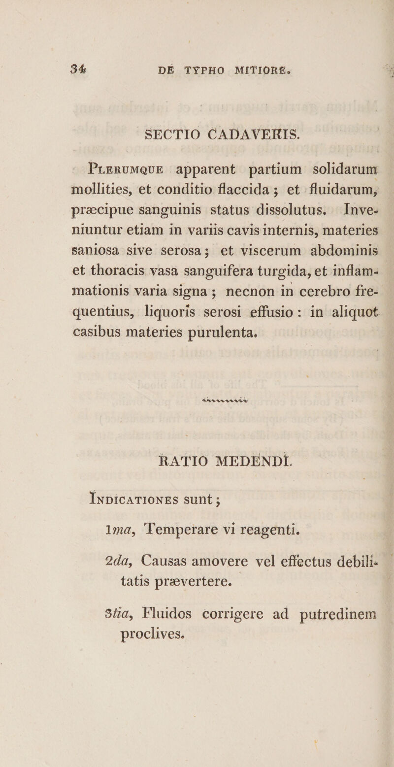 SECTIO CADAVERIS. Plerumque apparent partium solidarum mollities, et conditio flaccida ; et fluidarum, praecipue sanguinis status dissolutus. Inve¬ niuntur etiam in variis cavis internis, materies saniosa sive serosa; et viscerum abdominis et thoracis vasa sanguifera turgida, et inflam¬ mationis varia signa ; necnon in cerebro fre¬ quentius, liquoris serosi effusio : in aliquot casibus materies purulenta. RATIO MEDENDL Indicationes sunt, Ima, Temperare vi reagenti. 2 da, Causas amovere vel effectus debili¬ tatis praevertere. 3tla, Fluidos corrigere ad putredinem proclives.