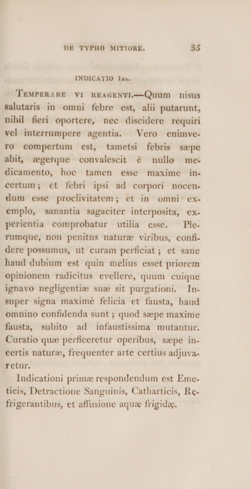 INDICATIO Ima. Temperare vi reagenti.—Quum nisus salutaris in omni febre est, alii putarunt, nihil fieri oportere, nec discidere requiri vel interrumpere agentia. Vero enimve- ro compertum est, tametsi febris s&amp;‘pe abit, agerque convalescit e nullo me¬ dicamento, hoc tamen esse maxime in¬ certum ; ct febri ipsi ad corpori nocen¬ dum esse proclivitatem; et in omni * ex¬ emplo, sanantia sagaciter interposita, ex¬ perientia comprobatur utilia esse. Ple¬ rumque, non penitus naturae viribus, confi¬ dere possumus, ut curam perficiat ; et sane haud dubium est quin melius esset priorem opinionem radicitus evellere, quum cuique ignavo negligentiae suce sit purgationi. In¬ super signa maxime felicia et fausta, haud omnino confidenda sunt; quod srepe maxime fausta, subito ad infaustissima mutantur. Curatio quae perficeretur operibus, saepe in¬ certis naturae, frequenter arte certius adjuva¬ retur. Indicationi primae respondendum est Eme¬ ticis, Detractione Sanguinis, Catharticis, Re¬ frigerantibus, et affusione aquae frigida?»