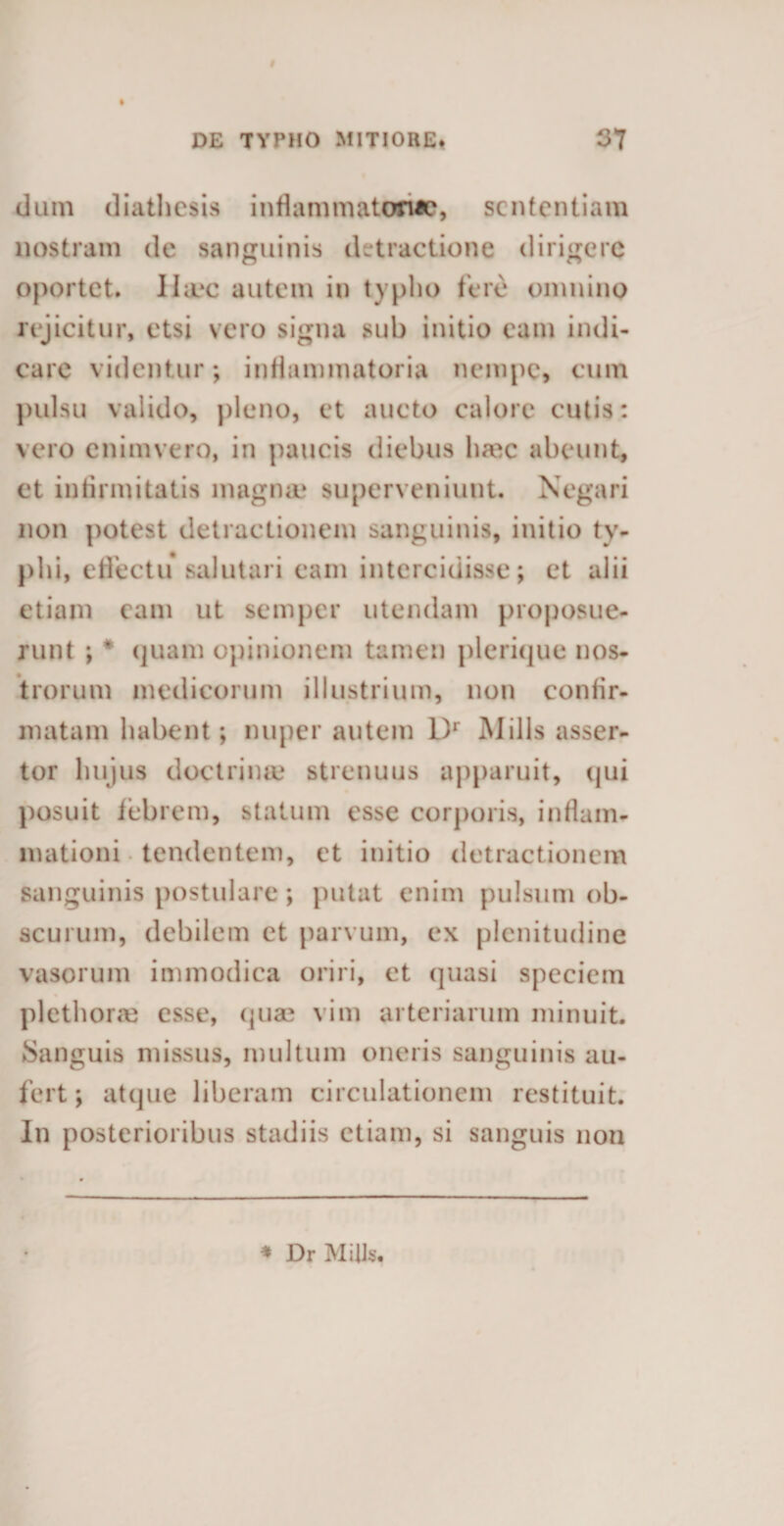 dum diathesis inflammatoria, sententiam nostram de sanguinis detractione dirigere oportet. IIa*c autem in typho fere omnino rejicitur, etsi vero signa sub initio eam indi¬ care videntur; inflammatoria nempe, cum pulsu valido, pleno, et aucto calore cutis: vero cnimvero, in paucis diebus haec abeunt, et infirmitatis magna* superveniunt. Negari non potest detractionem sanguinis, initio ty¬ phi, effectu salutari eam intercidisse; et alii etiam eam ut semper utendam proposue¬ runt ; * quam opinionem tamen plerique nos¬ trorum medicorum illustrium, non confir¬ matam habent; nuper autem Dr Mills asser¬ tor hujus doctrina* strenuus apparuit, qui posuit febrem, statum esse corporis, inflam¬ mationi tendentem, et initio detractionem sanguinis postulare; putat enim pulsum ob¬ scurum, debilem et parvum, ex plenitudine vasorum immodica oriri, ct quasi speciem plethorae esse, quae vim arteriarum minuit. Sanguis missus, multum oneris sanguinis au¬ fert; atque liberam circulationem restituit. In posterioribus stadiis etiam, si sanguis non * Dr Mills.