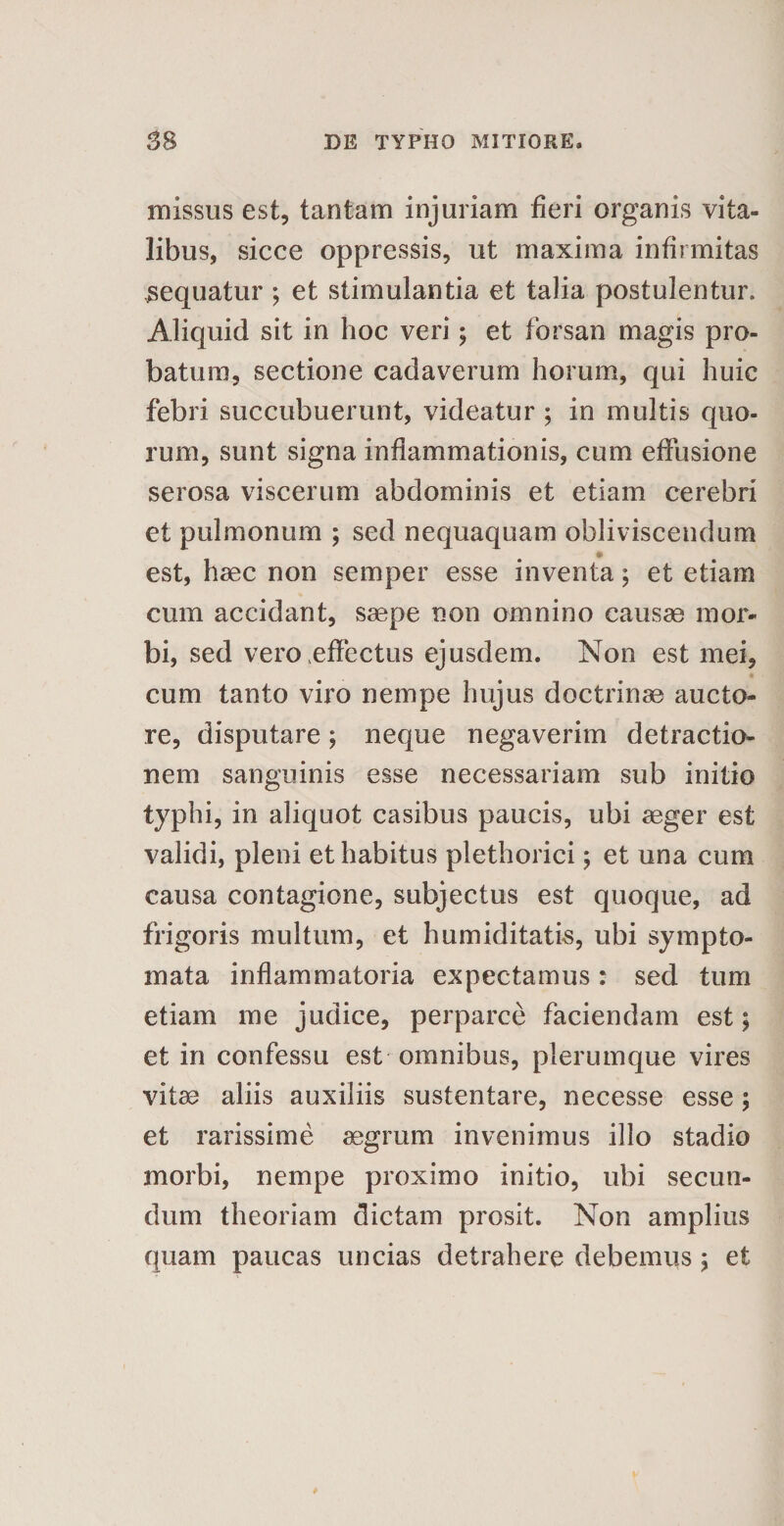 missus est, tantam injuriam fieri organis vita¬ libus, sicce oppressis, ut maxima infirmitas sequatur ; et stimulantia et talia postulentur. Aliquid sit in hoc veri; et forsan magis pro¬ batum, sectione cadaverum horum, qui huic febri succubuerunt, videatur ; in multis quo¬ rum, sunt signa inflammationis, cum effusione serosa viscerum abdominis et etiam cerebri et pulmonum ; sed nequaquam obliviscendum est, haec non semper esse inventa; et etiam cum accidant, saepe non omnino causae mor¬ bi, sed vero effectus ejusdem. Non est mei, cum tanto viro nempe hujus doctrinae aucto¬ re, disputare; neque negaverim detractio¬ nem sanguinis esse necessariam sub initio typhi, in aliquot casibus paucis, ubi aeger est validi, pleni et habitus plethorici; et una cum causa contagione, subjectus est quoque, ad frigoris multum, et humiditatis, ubi sympto¬ mata inflammatoria expectamus: sed tum etiam me judice, perparce faciendam est; et in confessu est omnibus, plerumque vires vitae aliis auxiliis sustentare, necesse esse; et rarissime aegrum invenimus illo stadio morbi, nempe proximo initio, ubi secun¬ dum theoriam dictam prosit. Non amplius quam paucas uncias detrahere debemus ; et