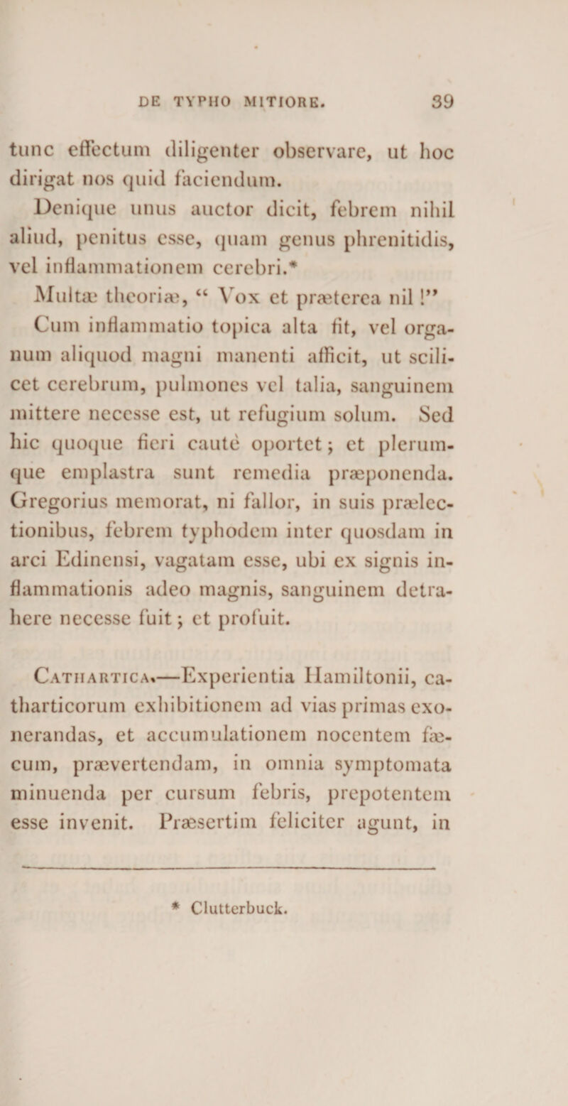 tunc effectum diligenter observare, ut hoc dirigat nos quid faciendum. Denique unus auctor dicit, febrem nihil aliud, penitus esse, quam genus phrenitidis, vel inflammationem cerebri.# Multae theorias, “ Vox et prasterea nil!” Cum inflammatio topica alta fit, vel orga¬ num aliquod magni manenti allicit, ut scili¬ cet cerebrum, pulmones vel talia, sanguinem mittere necesse est, ut refugium solum. Sed hic quoque fieri caute oportet; et plerum¬ que emplastra sunt remedia praeponenda. Gregorius memorat, ni fallor, in suis praelec¬ tionibus, febrem typhodem inter quosdam in arci Edinensi, vagatam esse, ubi ex signis in¬ flammationis adeo magnis, sanguinem detra¬ here necesse fuit; et profuit. Catiiartica*—Experientia Hamiltonii, ca- tharticorum exhibitionem ad vias primas exo¬ nerandas, et accumulationem nocentem fie- cum, praevertendam, in omnia symptomata minuenda per cursum febris, prepotentem esse invenit. Praesertim feliciter agunt, in * Clutterbuck.