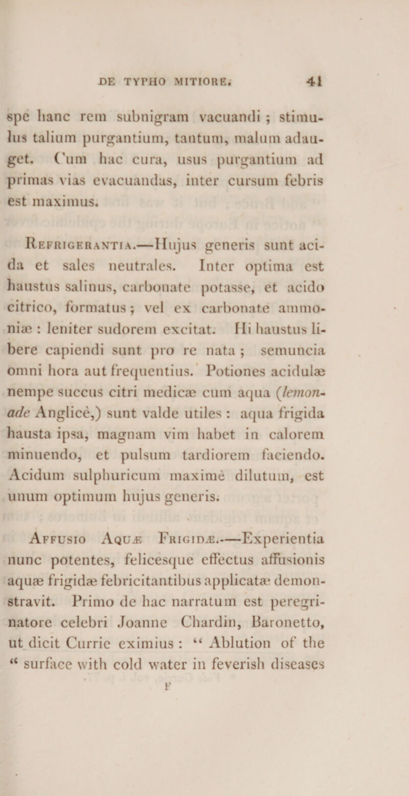 spe hanc rem subnigram vacuandi ; stimu¬ lus talium purgantium, tantum, malum adau¬ get. Cum luic cura, usus purgantium ad primas vias evacuandas, inter cursum febris est maximus. Refrigerantia.—Hujus generis sunt aci¬ da et sales neutrales. Inter optima est haustus salinus, carbonate potasse, et acido citrico, formatus; vel ex carbonate animo* ilice : leniter sudorem excitat. Ili haustus li¬ bere capiendi sunt pro re nata ; semuncia omni hora aut frequentius. Potiones acidulae nempe succus citri medicae cum aqua (Jemon- ade Anglice,) sunt valde utiles : aqua frigida hausta ipsa, magnam vim habet in calorem minuendo, et pulsum tardiorem faciendo. Acidum sulphuricum maxime dilutum, est unum optimum hujus generis. Affusio Aq uje Frigida.—Experientia nunc potentes, felicesque effectus affusionis aqua? frigidae febricitantibus applicatae demon- stravit. Primo de hac narratum est peregri¬ natore celebri Joanne Chardin, Baronetto, ut dicit Currie eximius : “ Ablution of the ‘c surface with cold water in feverish diseases v