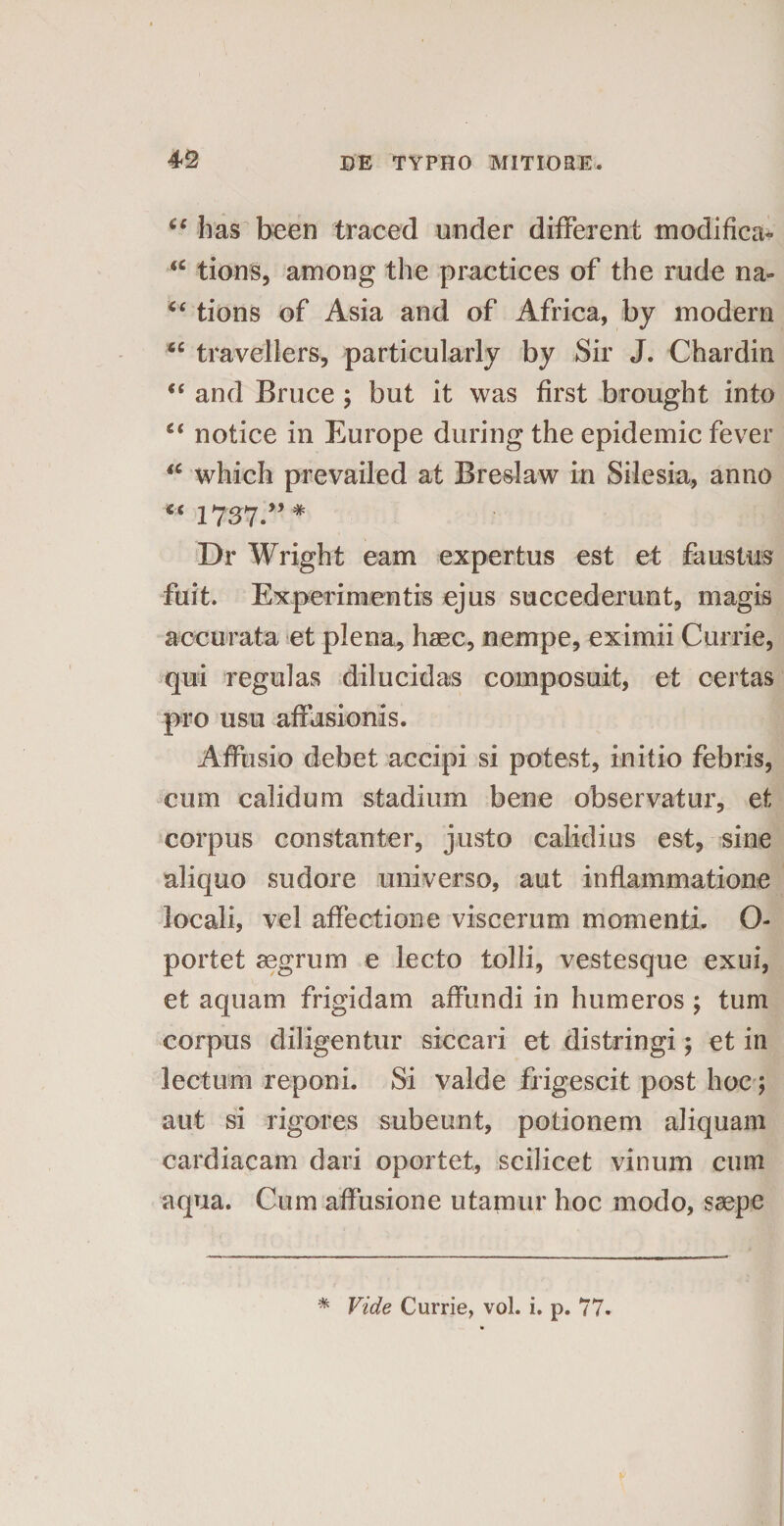 u has been traced under different modifica* “ tions, among the practices of the rude na- “ tions of Asia and of Africa, by modera <c travellers, particularly by Sir J. Chardin “ and Bruce ; but it was first brought into c< notice in Europe during the epidemic fever <c which prevailed at Breslaw in Silesia, anno “ 1737” # Dr Wright eam expertus est et faustus fuit. Experimentis ejus succederunt, magis accurata et plena, haec, nempe, eximii Currie, qui regulas dilucidas composuit, et certas pro usu affusionis. Affusio debet accipi si potest, initio febris, cum calidum stadium bene observatur, et corpus constanter, justo calidius est, sine aliquo sudore universo, aut inflammatione locali, vel affectione viscerum momenti. O- portet aegrum e lecto tolli, vestesque exui, et aquam frigidam affundi in humeros ; tum corpus diligentur siccari et distringi; et in lectum reponi. Si valde frigescit post hoc; aut si rigores subeunt, potionem aliquam cardiacam dari oportet, scilicet vinum cum aqua. Cum affusione utamur hoc modo, saepe * Vide Currie, vol. i. p. 77.