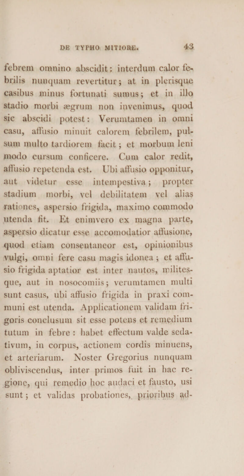 febrem omnino abscidit; interdum calor fe* brilis nunquam revertitur; at in plerisque casibus minus fortunati sumus; et in illo stadio morbi aegrum non invenimus, quod sic abscidi potest: Verumtamen in omni casu, affusio minuit calorem febrilem, pul¬ sum multo tardiorem facit; et morbum leni modo cursum conficere. Cum calor redit, affusio repetenda est. Ubi affusio opponitur, aut videtur esse intempestiva; propter stadium morbi, vel debilitatem vel alias rationes, aspersio frigida, maximo commodo utenda fit. Et enimvero ex magna parte, aspersio dicatur esse accomodatior affusione, quod etiam consentaneor est, opinionibus vulgi, omni fere casu magis idonea ; ct affu¬ sio frigida aptatior est inter nautos, milites- que, aut in nosocomiis; verumtamen multi sunt casus, ubi affusio frigida in praxi com¬ muni est utenda. Applicationem validam fri¬ goris conclusum sit esse potens et remedium tutum in febre : habet effectum valde seda¬ tivum, in corpus, actionem cordis minuens, et arteriarum. Noster Gregorius nunquam obliviscendus, inter primos fuit in hac re¬ gione, qui remedio hoc audaci et fausto, usi sunt; et validas probationes, prioribus ad-