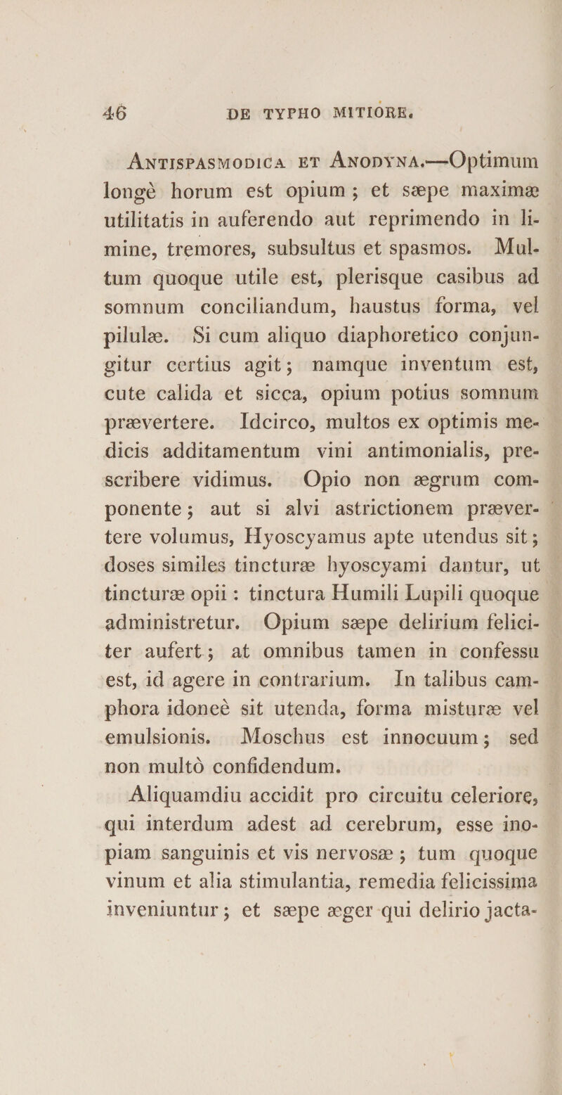 Antispasmodica et Anodyna.—Optimum longe horum est opium ; et saepe maximae utilitatis in auferendo aut reprimendo in li¬ mine, tremores, subsultus et spasmos. Mul¬ tum quoque utile est, plerisque casibus ad somnum conciliandum, haustus forma, vel pilulae. Si cum aliquo diaphoretico conjun¬ gitur certius agit; namque inventum est, cute calida et sicca, opium potius somnum praevertere. Idcirco, multos ex optimis me¬ dicis additamentum vini antimonialis, pre- seribere vidimus. Opio non aegrum com¬ ponente ; aut si alvi astrictionem praever¬ tere volumus, Hyoscyamus apte utendus sit; doses similes tincturae hyoscyami dantur, ut tincturae opii: tinctura Humili Lupili quoque administretur. Opium saepe delirium felici¬ ter aufert ; at omnibus tamen in confessu est, id agere in contrarium. In talibus cam- phora idonee sit utenda, forma misturae vel emulsionis. Moschus est innocuum; sed non multo confidendum. Aliquamdiu accidit pro circuitu celeriore, qui interdum adest ad cerebrum, esse ino¬ piam sanguinis et vis nervosae ; tum quoque vinum et alia stimulantia, remedia felicissima inveniuntur; et saepe aeger qui delirio jacta-