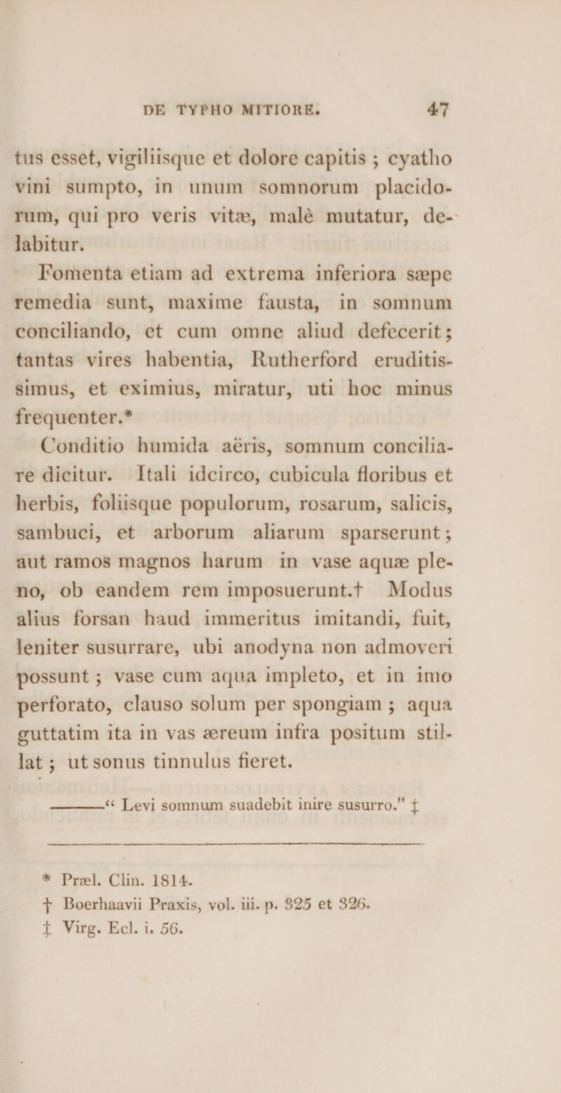 tus esset, vigiliisque et dolore capitis ; cyatho vini sumpto, in unum somnorum placido¬ rum, qui pro veris vitae, male mutatur, de¬ labi tur. Fomenta etiam ad extrema inferiora saepe remedia sunt, maxime fausta, in somnum conciliando, et cum omne aliud defecerit; tantas vires habentia, Rutherford eruditis¬ simus, et eximius, miratur, uti hoc minus frequenter.* Conditio humida aeris, somnum concilia¬ re dicitur. Itali idcirco, cubicula floribus et herbis, foliisque populorum, rosarum, salicis, sambuci, et arborum aliarum sparserunt; aut ramos magnos harum in vase aquae ple¬ no, ob eandem rem imposuerunt.t Modus alius forsan haud immeritus imitandi, fuit, leniter susurrare, ubi anodyna non admoveri possunt ; vase cum aqua impleto, et in imo perforato, clauso solum per spongiam ; aqua guttatim ita in vas aereum infra positum stil¬ lat ; ut sonus tinnulus fieret. -“ Levi somnum suadebit inire susurro.” \ * Praei. Clin. 1814. f Boerhaavii Praxis, vol. iii- p. 82.5 et 326. ± Virg. Ecl. i. 56.