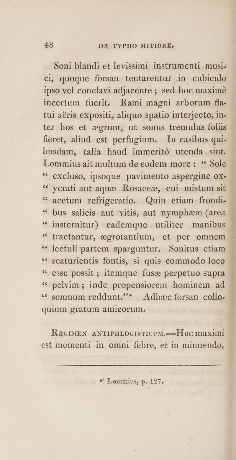 Soni blandi et levissimi instrumenti musi^ ci, quoque forsan tentarentur in cubiculo ipso vel conclavi adjacente ; sed hoc maxime incertum fuerit. Rami magni arborum fla¬ tui aeris expositi, aliquo spatio interjecto, in¬ ter hos et aegrum, ut sonus tremulus foliis fleret, aliud est perfugium. In casibus qui- busdam, talia haud immerito utenda sint. Lommius ait multum de eodem more : “ Sole “ excluso, ipsoque pavimento aspergine ox- “ ycrati aut aquae Rosaceae, cui mistum sit “ acetum refrigeratio. Quin etiam frondi- iC bus salicis aut vitis, aut nymphaeae (area sc insternitur) eademque utiliter manibus &lt;c tractantur, aegrotantium, et per omnem c&lt; lectuli partem sparguntur. Sonitus etiam “ scaturientis fontis, si quis commodo loco sc esse possit; itemque fusae perpetuo supra “ pelvim ; inde propensiorem hominem ad 6&lt; somnum reddunt.”* Adhsec forsan collo¬ quium gratum amicorum i Regimen antiphlogisticum.—Hoc maximi est momenti in omni febre, et in minuendo, * Lommius, p, 127.