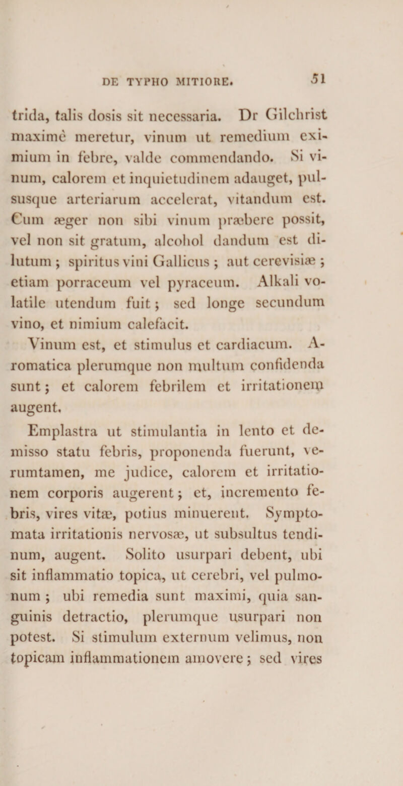 trida, talis dosis sit necessaria. Dr Gilchrist maxime meretur, vinum ut remedium exi¬ mium in febre, valde commendando. Si vi¬ num, calorem et inquietudinem adauget, pul- susque arteriarum accelerat, vitandum est. Cum a?ger non sibi vinum praebere possit, vel non sit gratum, alcohol dandum est di¬ lutum ; spiritus vini Gallicus ; aut cerevisiae ; etiam porraceum vel pyraceum. Alkali vo¬ latile utendum fuit; sed longe secundum vino, et nimium calefacit. Vinum est, et stimulus et cardiacum. A- romatica plerumque non multum confidenda sunt; et calorem febrilem et irritationem augent. Emplastra ut stimulantia in lento et de¬ misso statu febris, proponenda fuerunt, \e- rumtamen, me judice, calorem et irritatio¬ nem corporis augerent; et, incremento fe¬ bris, vires vitae, potius minuerent. Sympto¬ mata irritationis nervosae, ut subsultus tendi- num, augent. Solito usurpari debent, ubi sit inflammatio topica, ut cerebri, vel pulmo¬ num ; ubi remedia sunt maximi, quia san¬ guinis detractio, plerumque usurpari non potest. Si stimulum externum velimus, non topicam inflammationem amovere ; sed vires