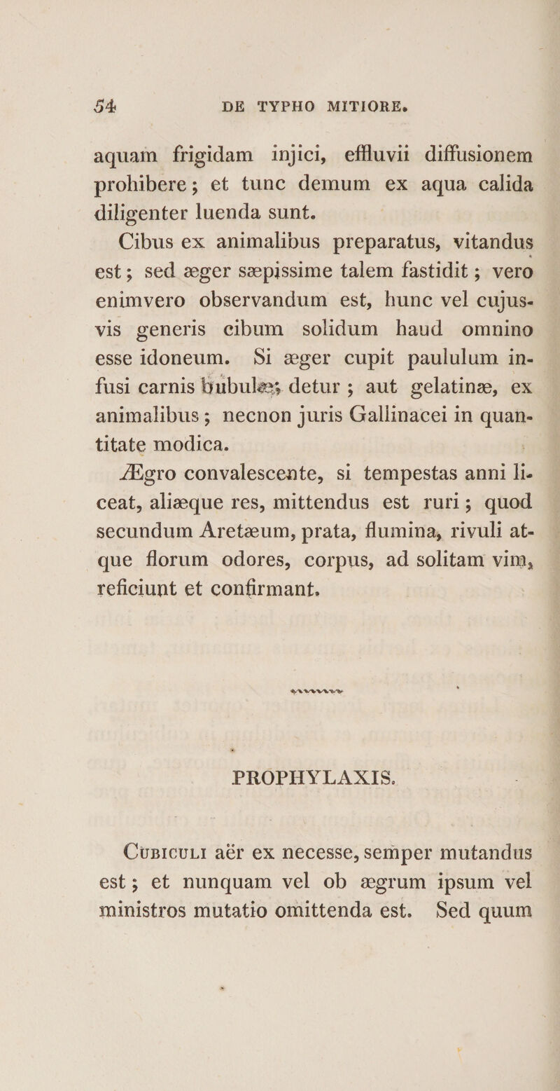 aquam frigidam injici, effluvii diffusionem prohibere; et tunc demum ex aqua calida diligenter luenda sunt. Cibus ex animalibus preparatus, vitandus est; sed aeger saepissime talem fastidit; vero enim vero observandum est, hunc vel cujus- vis generis cibum solidum haud omnino esse idoneum. Si aeger cupit paululum in¬ fusi carnis bubutev detur ; aut gelatinae, ex animalibus ; necnon juris Gallinacei in quan¬ titate modica. iEgro convalescente, si tempestas anni li¬ ceat, aliaeque res, mittendus est ruri; quod secundum Aretaeum, prata, flumina, rivuli at¬ que florum odores, corpus, ad solitam vim, reficiunt et confirmant. PROPHYLAXXS. Cubiculi aer ex necesse, semper mutandus est; et nunquam vel ob aegrum ipsum vel ministros mutatio omittenda est. Sed quum