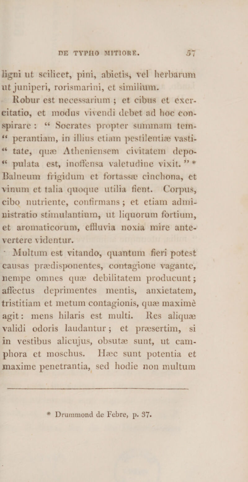 ligni ut scilicet, pini, abietis, vel herbarum ut juniperi, rorismarini, et similium. Robur est necessarium ; et cibus et exer¬ citatio, et modus vivendi debet ad hoc con¬ spirare : “ Socrates propter summam tein- “ perantiam, in illius etiam pestilentiae vasti- “ tate, qua? Atheniensem civitatem depo- “ pulata est, inoffensa valetudine vixit. ” * Balneum frigidum et fortassae cinchona, et vinum et talia quoque utilia fient. Corpus, cibo nutriente, confirmans ; et etiam admi¬ nistratio stimulantium, ut liquorum fortium, et aromaticorum, effluvia noxia mire ante¬ vertere videntur. * Multum est vitando, quantum fieri potest causas praedisponentes, contagione vagante, nempe omnes quae debilitatem producunt; affectus deprimentes mentis, anxietatem, tristitiam et metum contagionis, qua? maxime agit: mens hilaris est multi. Res aliquae validi odoris laudantur; et praesertim, si in vestibus alicujus, obsutae sunt, ut cam- phora et moschus. llrnc sunt potentia et maxime penetrantia, sed hodie non multum * Drummond de Febre, p. 37.