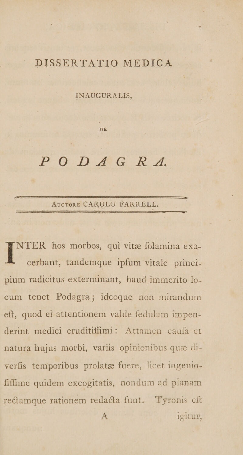 INAUGURA LIS, DE PODAGRA. Auctore CAROLO FARRELL. INTER hos morbos, qui vitae folamina exa¬ cerbant, tandem que ipfum vitale princi¬ pium radicitus exterminant, haud immerito lo¬ cum tenet Podagra; ideoque non mirandum eft, quod ei attentionem valde fedulam impen¬ derint medici eruditiffimi: Attamen caufa et natura hujus morbi, variis opinionibus quae di- verfis temporibus prolatae fuere, licet ingenio- fiffime quidem excogitatis, nondum ad planam reclamque rationem redafla funt. Tyron is eil A igitur.