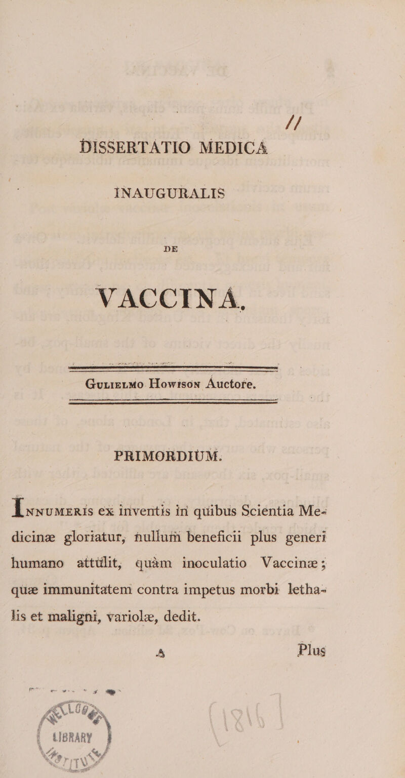 // DISSERTATIO MEDICA INAUGURALIS DE VACCINA, Gulielmo Howison Auctore. PRIMORDIUM. Innumeris ex inventis iri qriibus Scientia Me¬ dicinae gloriatur, nullurii beneficii plus generi humano atttilit, quam inoculatio Vaccinae; quae immunitatem contra impetus morbi letha- lis et maligni, variolae, dedit.