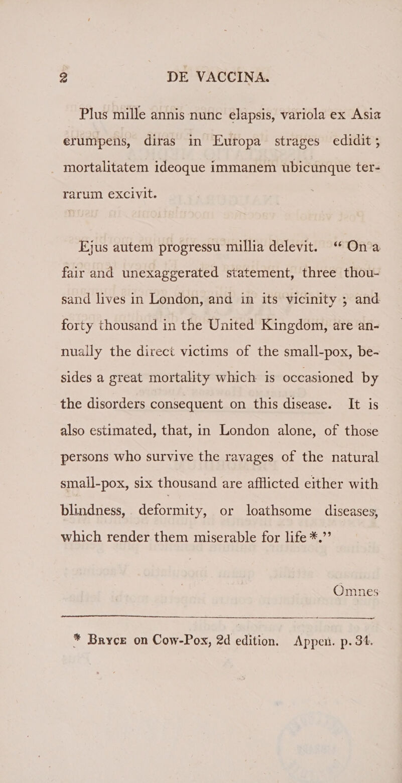 Plus mille annis nunc elapsis, variola ex Asia erumpens, diras in Europa strages edidit; mortalitatem ideoque immanem ubicunque ter¬ rarum excivit. Ejus autem progressu millia delevit. “ On a fair and unexaggerated statement, three thou- sand lives in London, and in its vicinity ; and forty thousand in the United Kingdom, are an¬ nuali y the direct victims of the small-pox, be- sides a great mortality which is occasioned by the disorders consequent on this disease. It is also estimated, that, in London alone, of those persons who survive the ravages of the natural small-pox, six thousand are afflicted either with blindness, deformity, or loathsome diseases*, which render them miserable for life*.” Omnes * Bryce on Cow-Pox, 2d edition. Apperi. p. 34.