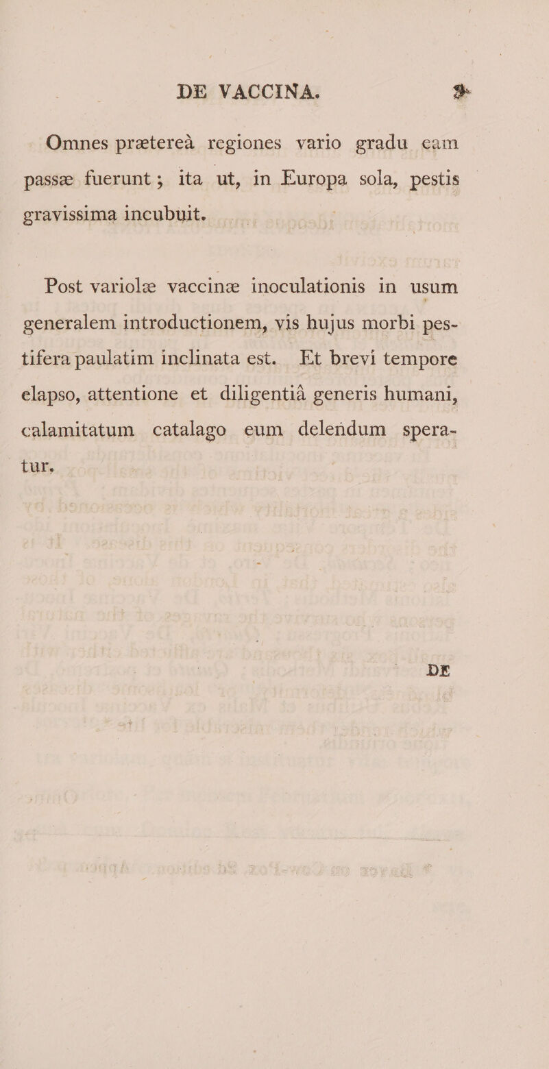 Omnes praeterea regiones vario gradu eam passae fuerunt; ita ut, in Europa sola, pestis gravissima incubuit. Post variolae vaccinae inoculationis in usum generalem introductionem, vis hujus morbi pes» tifera paulatim inclinata est. Et brevi tempore elapso, attentione et diligentia generis humani, calamitatum catalago eum delendum spera» tur. DE