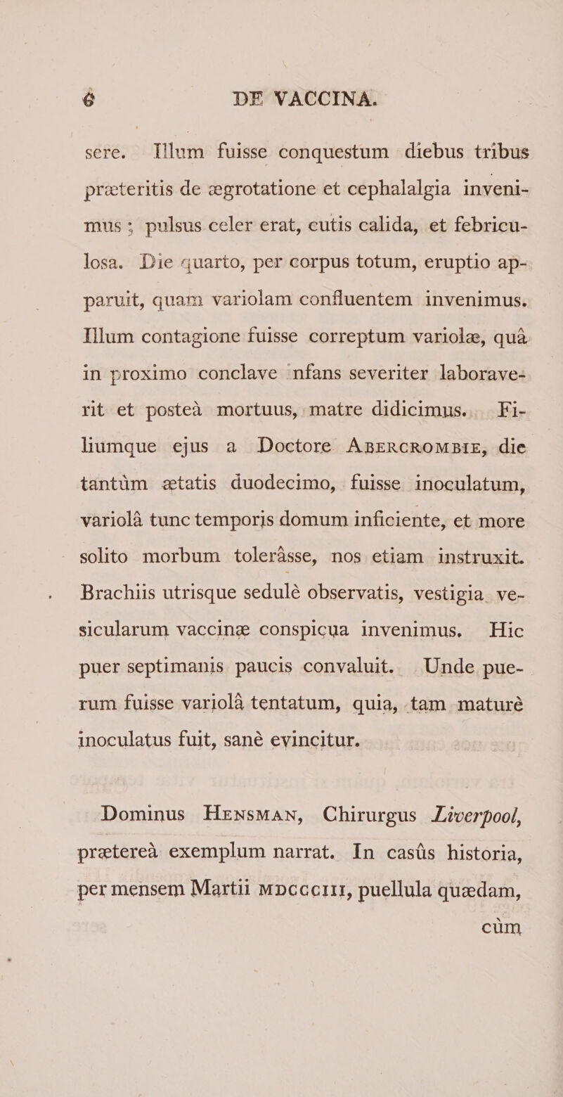 sere. Illum fuisse conquestum diebus tribus proteritis de aegrotatione et cephalalgia inveni¬ mus * pulsus celer erat, cutis calida, et febricu¬ losa. Die quarto, per corpus totum, eruptio ap¬ paruit, quam variolam confluentem invenimus. Illum contagione fuisse correptum variolae, qua in proximo conclave nfans severiter laborave¬ rit et postea mortuus, matre didicimus. Fi¬ liumque ejus a Doctore Abercrombie, die tantum aetatis duodecimo, fuisse inoculatum, variola tunc temporis domum inficiente, et more solito morbum tolerasse, nos etiam instruxit. Brachiis utrisque sedule observatis, vestigia ve¬ sicularum vaccinae conspicua invenimus. Hic puer septimanis paucis convaluit. Unde pue¬ rum fuisse variola tentatum, quia, tam mature inoculatus fuit, sane evincitur. Dominus Hensman, Chirurgus Lvoerpool\ praeterea exemplum narrat. In casus historia, per mensem Martii mdccciii, puellula quaedam, cum