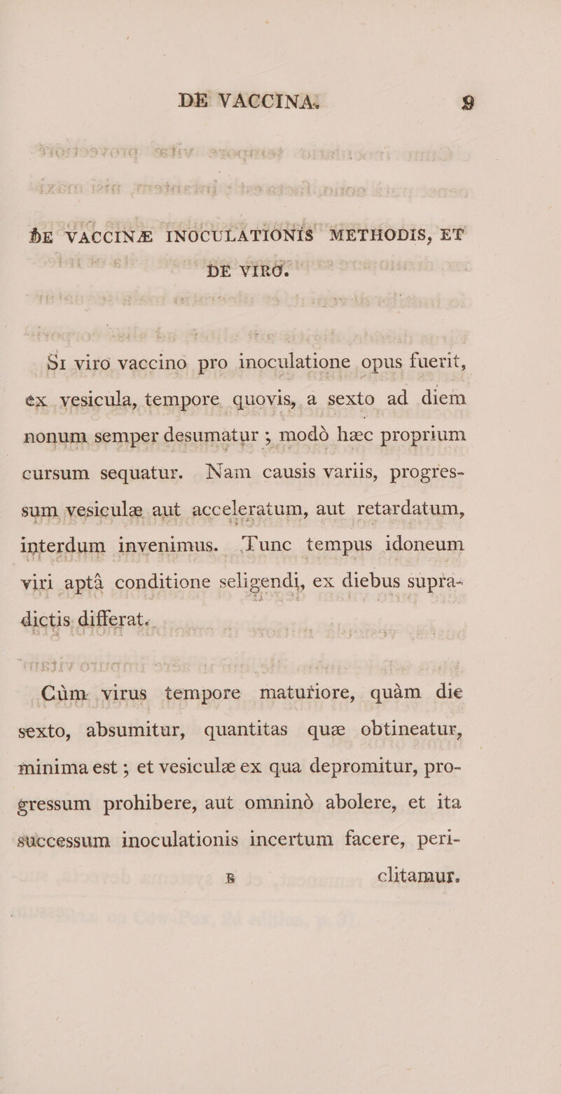 M VACCINiE INOCULATIONIS METHODIS, ET DE VIRO. Si viro vaccino pro inoculatione opus fuerit, ex vesicula, tempore quovis, a sexto ad diem nonum semper desumatur ; modo haec proprium cursum sequatur. Nam causis variis, progres¬ sum vesiculae aut acceleratum, aut retardatum, interdum invenimus. Tunc tempus idoneum viri apta conditione seligendi, ex diebus supra- ut  JtA -4 4 • , * dictis differat. i- .■ S' ; ' H ; - / ; - - * ■ Cum virus tempore maturiore, quam die sexto, absumitur, quantitas quae obtineatur, minima est; et vesiculae ex qua depromitur, pro¬ gressum prohibere, aut omnino abolere, et ita successum inoculationis incertum facere, peri- s ditamur.