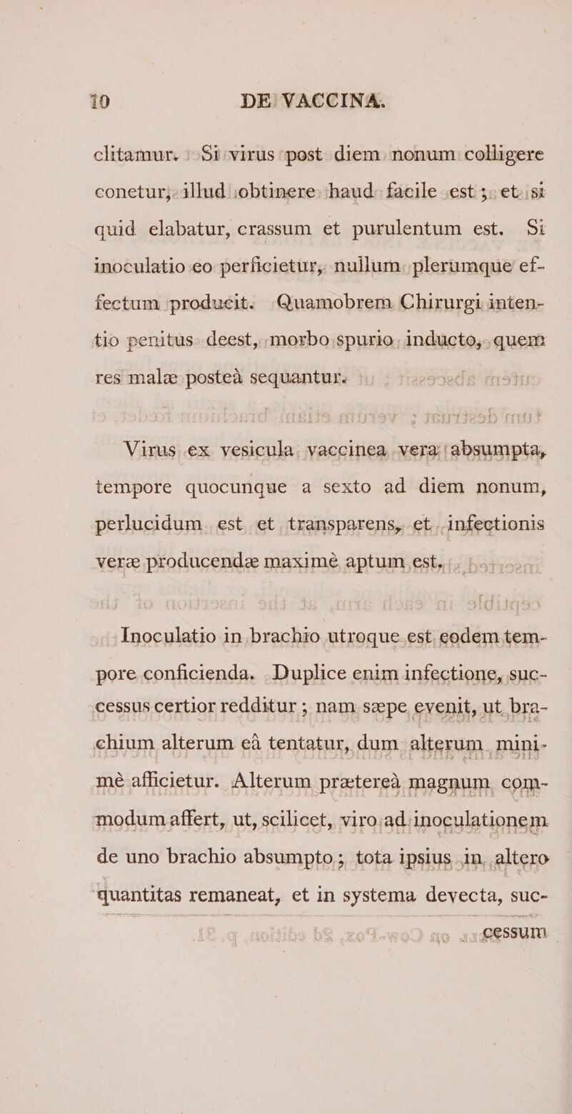 ditamur. Si virus post diem nonum colligere conetur, illud obtinere haud facile est; et si quid elabatur, crassum et purulentum est. Si inoculatio eo perficietur, nullum plerumque ef¬ fectum producit. Quamobrem Chirurgi inten¬ tio penitus deest, morbo spurio inducto, quem res malae postea sequantur. ■ &gt; i ; -.lor/io/rid • umiia ; JGinteob inot Virus ex vesicula vaccinea vera absumpta, tempore quocunque a sexto ad diem nonum, perlucidum est et transparens, et infectionis verae producendae maxime aptum est. Inoculatio in brachio utroque est eodem tem¬ pore conficienda. Duplice enim infectione, suc¬ cessus certior redditur; nam saepe evenit, ut bra¬ chium alterum ea tentatur, dum alterum mini’ me afficietur. Alterum praeterea magnum com¬ modum affert, ut, scilicet, viro ad inoculationem ■ de uno brachio absumpto ; tota ipsius in altero quantitas remaneat, et in systema devecta, suc- cessum