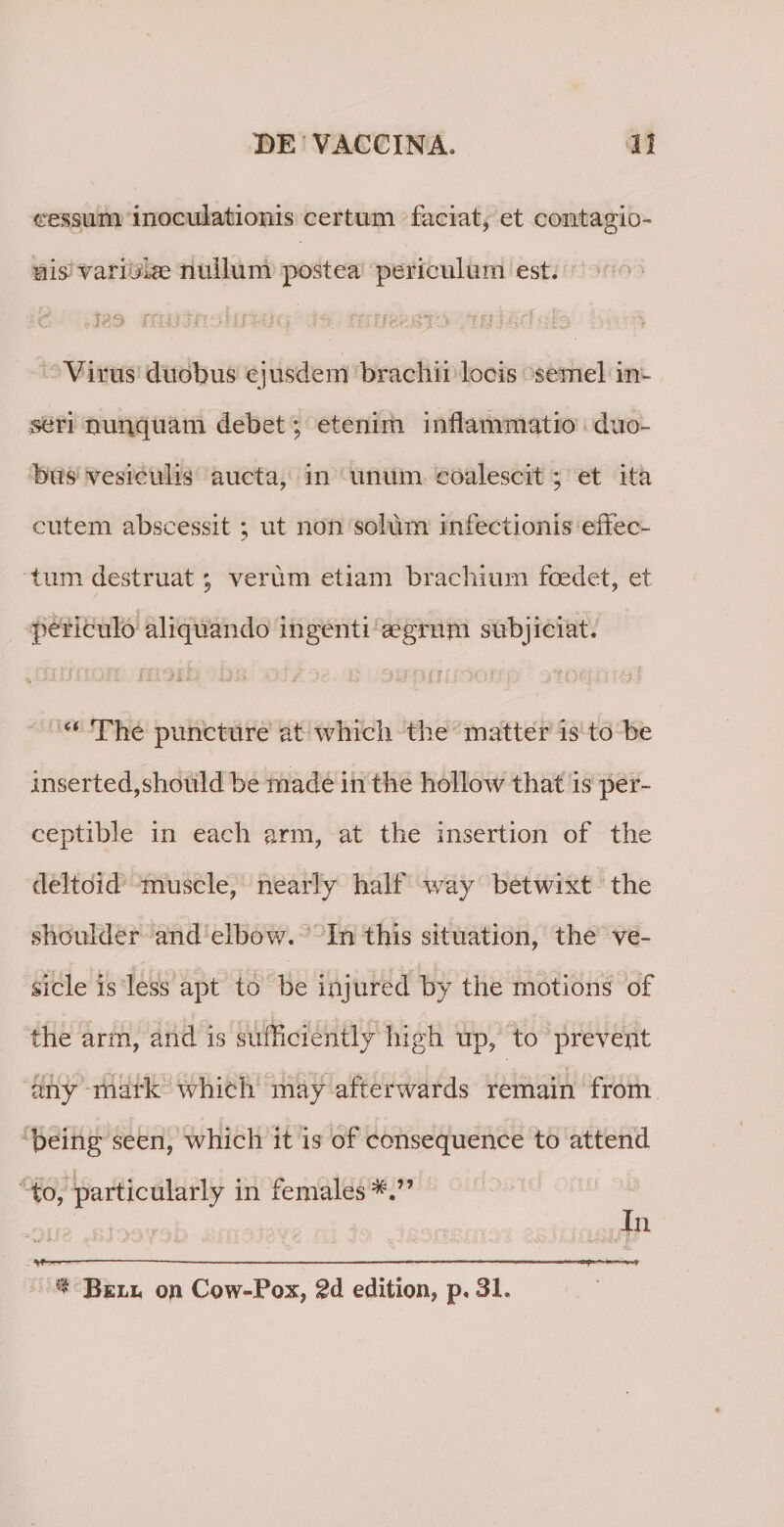 cessum inoculationis certum faciat, et contagio¬ nis vari jLas nullum postea periculum est. mu XfV m.P-0 * *. .&gt; ffltl ' | Virus duobus ejusdem brachii locis semel in¬ seri nunquam debet; etenim inflammatio duo¬ bus vesiculis aucta, in unum coalescit; et ita cutem abscessit ; ut non solum infectionis effec¬ tum destruat #9 verum etiam brachium foedet, et « J * • ‘i Y V-- periculo aliquando ingenti aegrum subjiciat. * niriiiofi moli jjsj “■ The puncture at which the matter is to be inserted,should be made in the hollow that is per- ceptible in each arm, at the insertion of the deltoid muscle, nearly half way betwixt the shoulder and elbow. In this situation, the ve- sicle is less apt to be injured hy the motions of the arm, and is sufficiently high up, to preveut any mark which may afterwards remain from being seen, which it is of consequence to attend to, particularly in females In •- ;• \ -J'IU) ¥* 'i'.-' v.; &lt;_■ - f ’ - r.-i •• '1 ^ 'L - &amp;&amp; • fi IU;' ---*-----—--- * Bell ojn Cow-Pox, 2d edition, p. 3L T