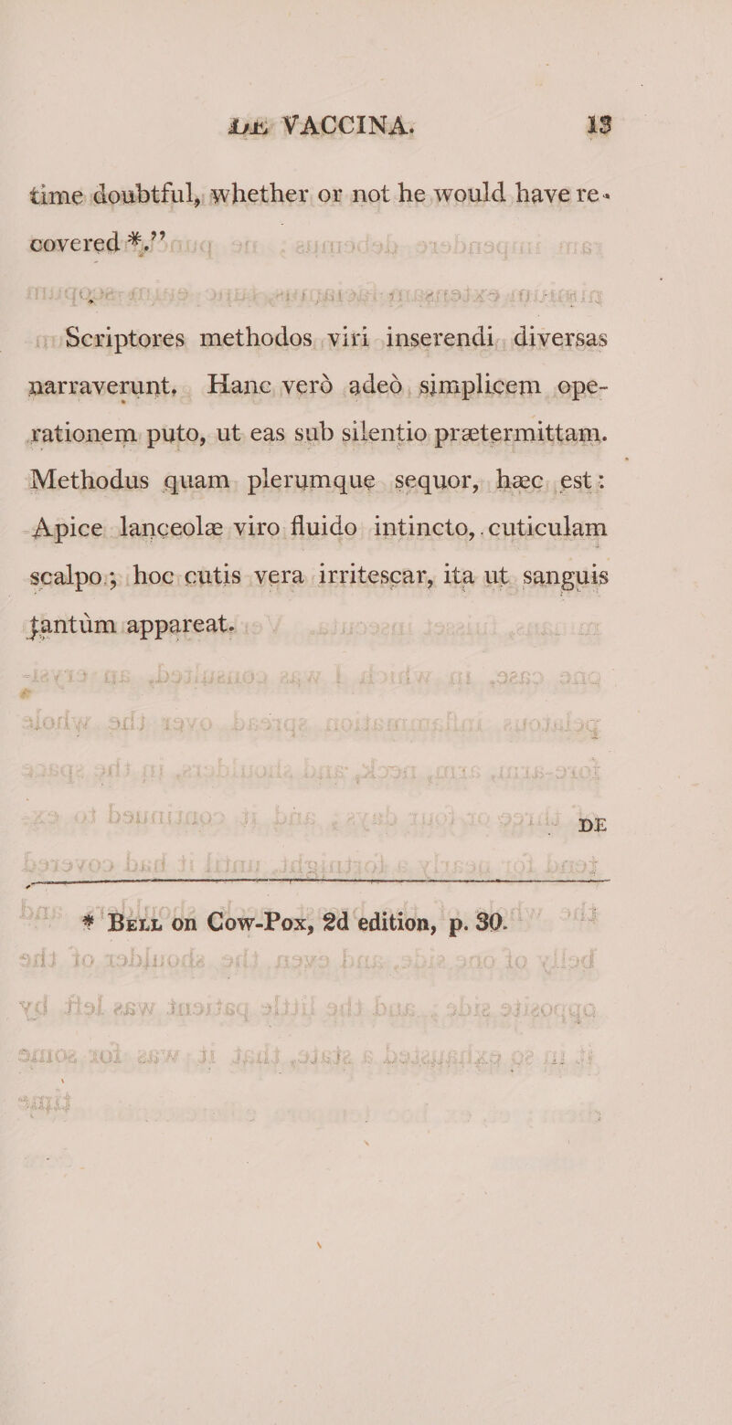 time doubtful, whether or not he would have re* covered £ Scriptores methodos viri inserendi diversas narraverunt, Hanc vero adeo simplicem ope¬ rationem puto, ut eas sub silentio praetermittam. Methodus quam plerumque sequor, haec est : Apice lanceolae viro fluido intincto,. cuticulam scalpo.; hoc cutis vera irritescar, ita ut sanguis |antiim appareat. Dii -i; DE fX - * Bell on Cow-Pox, 2d edition, p. 30. sn i io •3 ’(d fbl asw c2,Oi thhx .N' 'hUi