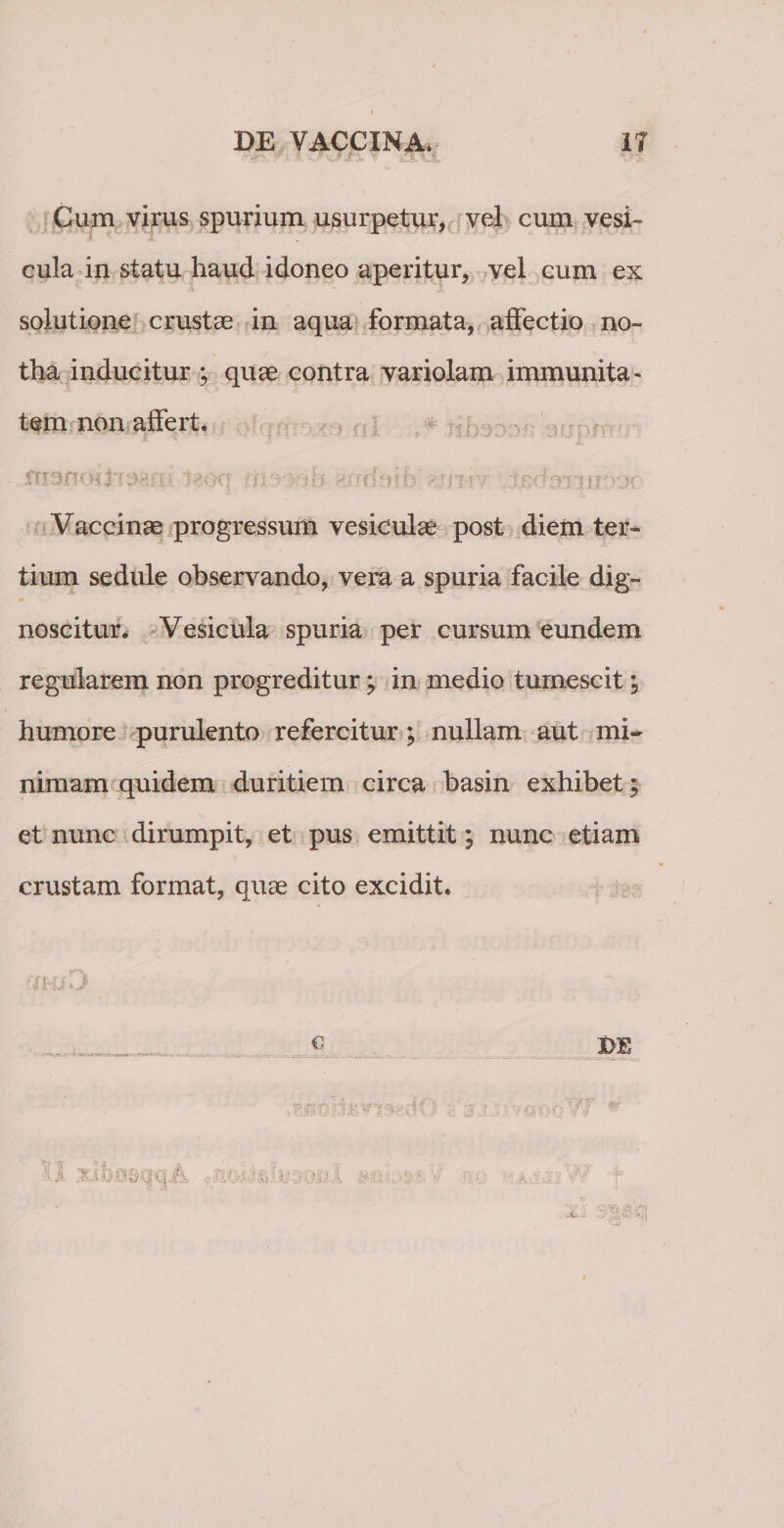 Cum virus spurium usurpetur, vel cum vesi- cula in statu haud idoneo aperitur, vel cum ex solutione crustae in aqua formata, affectio no¬ tha inducitur ; quae contra variolam immunita¬ tem non affert. £!£dft(ft&amp;98£li t«0q i tl Vaccinae progressum vesiculae post diem ter¬ tium sedule observando, vera a spuria facile dig¬ noscitur. Vesicula spuria per cursum eundem regularem non progreditur; in medio tumescit m9 humore purulento refercitur; nullam aut mi¬ nimam quidem duritiem circa basin exhibet 5 et nunc dirumpit, et pus emittit; nunc etiam crustam format, quae cito excidit. 4J € I&gt;'£ rnr j :x\bB&amp;qqii .,:at