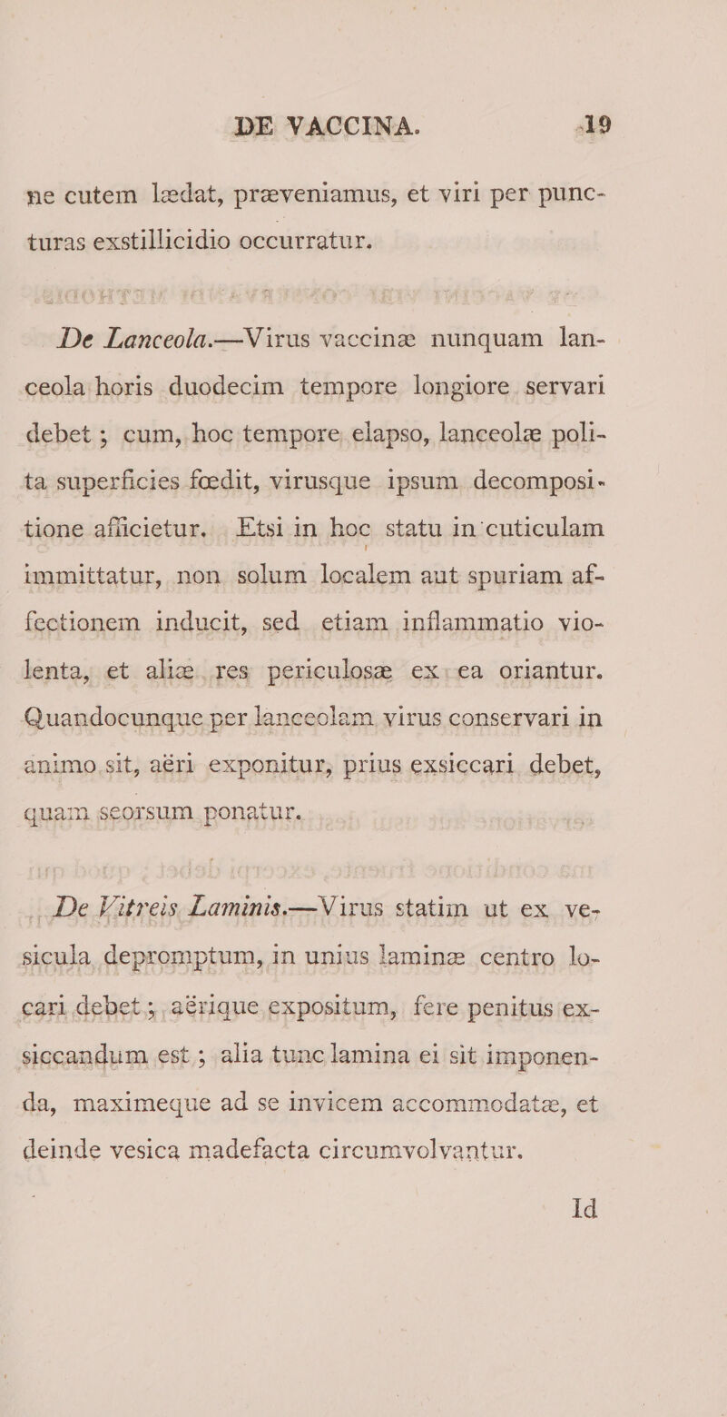 ne cutem laedat, praeveniamus, et viri per punc¬ turas exstillicidio occurratur. e '-a 'ti £0 J L'. i ’ f :  / i'i vfl ‘ 4 Dc Lanceola.—Virus vaccinae nunquam lan¬ ceola horis duodecim tempore longiore servari debet; cum, hoc tempore elapso, lanceolae poli¬ ta superficies foedit, virusque ipsum decomposi- tione ahicietur. Etsi in hoc statu in cuticulam immittatur, non solum localem aut spuriam af¬ fectionem inducit, sed etiam inflammatio vio¬ lenta, et aliae res periculosae ex ea oriantur. Quandocunque per lanceolam virus conservari in animo sit, aeri exponitur, prius exsiccari debet, quam seorsum ponatur. De Vitreis Laminis.—Virus statim ut ex ve¬ sicula depromptum, in unius laminae centro lo¬ cari debet; aerique expositum, fere penitus ex¬ siccandum est; alia tunc lamina ei sit imponen¬ da, maximeque ad se invicem accommodatae, et deinde vesica madefacta circumvolvantur. Id