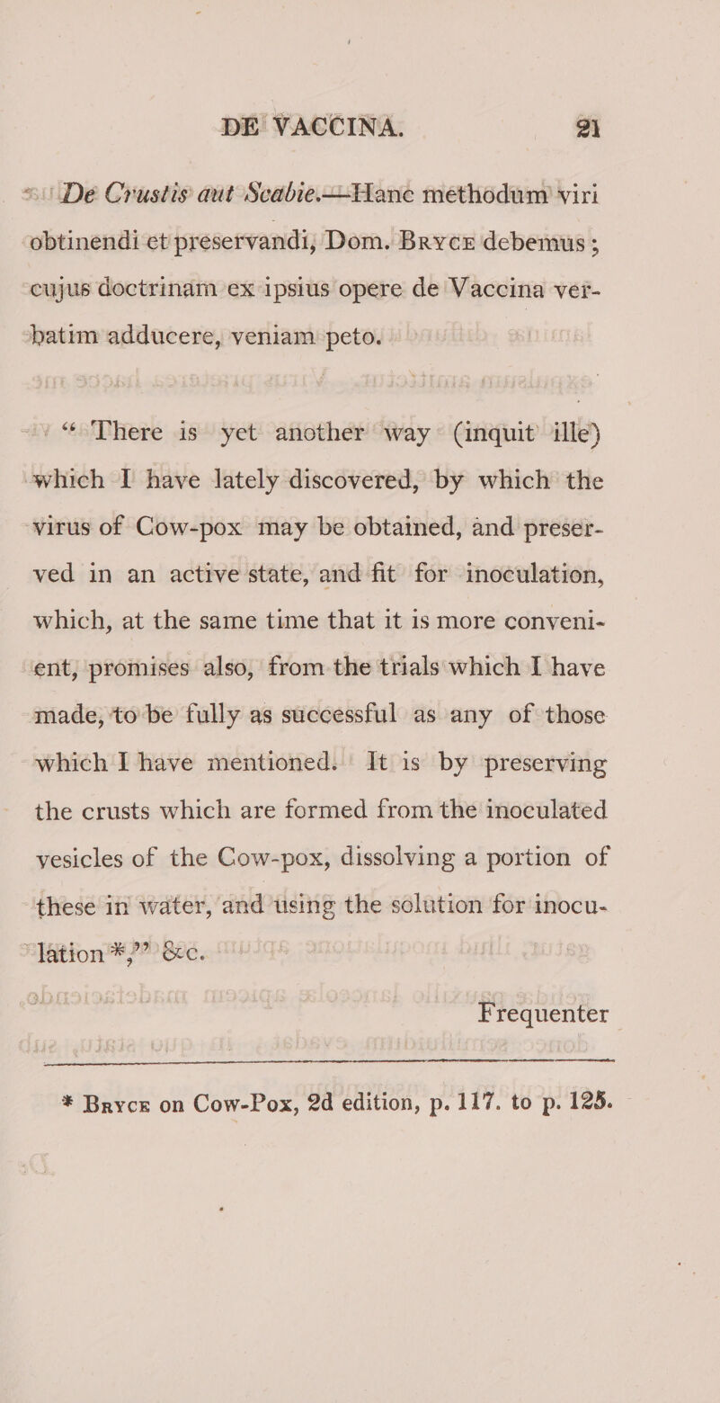 De Crustis aut Scabie.—Hanc methodum viri obtinendi et preservandi, Dom. Bryce debemus; cujus doctrinam ex ipsius opere de Vaccina ver- batim adducere, veniam peto. “ There is yet anotber way (inquit ille) which I have lately discovered, by which the virus of Cow-pox may be obtained, and preser- ved in an active state, and fit for inoculat ion, which, at the same time that it is more conveni¬ ent, promises also, from the trials which I have made, to be fully as successful as any of those which I have mentioned. It is by preserving the crusts which are formed from the inoculated vesicles of the Cow-pox, dissolving a portion of these in water, and using the solution for inocu- lation^V’ &c. • QyuQdiSiSldMni flXOOiQli OiiOti Frequenter * Bryce on Cow-Pox, 2d edition, p. 117. to p. 125.